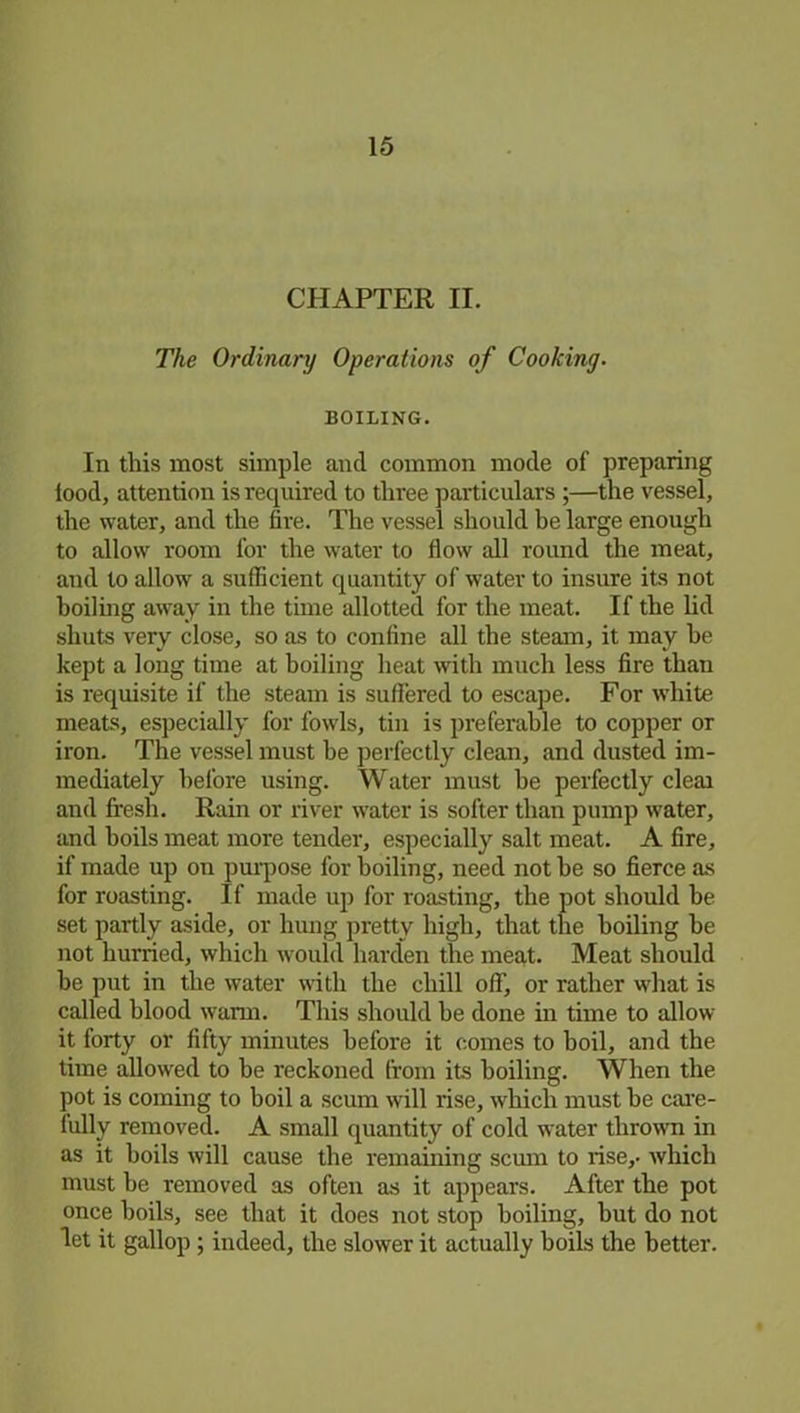 CHAPTER II. The Ordinary Operations of Cooking. BOILING. In this most simple and common mode of preparing food, attention is required to three particulars ;—the vessel, the water, and the fire. The vessel should be large enough to allow room for the water to flow all round the meat, and to allow a sufficient quantity of water to insure its not boiling away in the time allotted for the meat. If the lid shuts very close, so as to confine all the steam, it may he kept a long time at boiling heat with much less fire than is requisite if the steam is suffered to escape. For white meats, especially for fowls, tin is preferable to copper or iron. The vessel must be perfectly clean, and dusted im- mediately before using. Water must he perfectly cleai and fresh. Rain or river water is softer than pump water, and boils meat more tender, especially salt meat. A fire, if made up on purpose for boiling, need not he so fierce as for roasting. If made up for roasting, the pot should he set partly aside, or hung pretty high, that the boiling be not hurried, which would harden the meat. Meat should he put in the water with the chill off, or rather what is called blood warm. This should be done in time to allow it forty or fifty minutes before it comes to boil, and the time allowed to he reckoned from its boiling. When the pot is coming to boil a scum will rise, which must he care- fully removed. A small quantity of cold water thrown in as it boils will cause the remaining scum to rise,, which must be removed as often as it appears. After the pot once boils, see that it does not stop boiling, hut do not let it gallop ; indeed, the slower it actually boils the better.