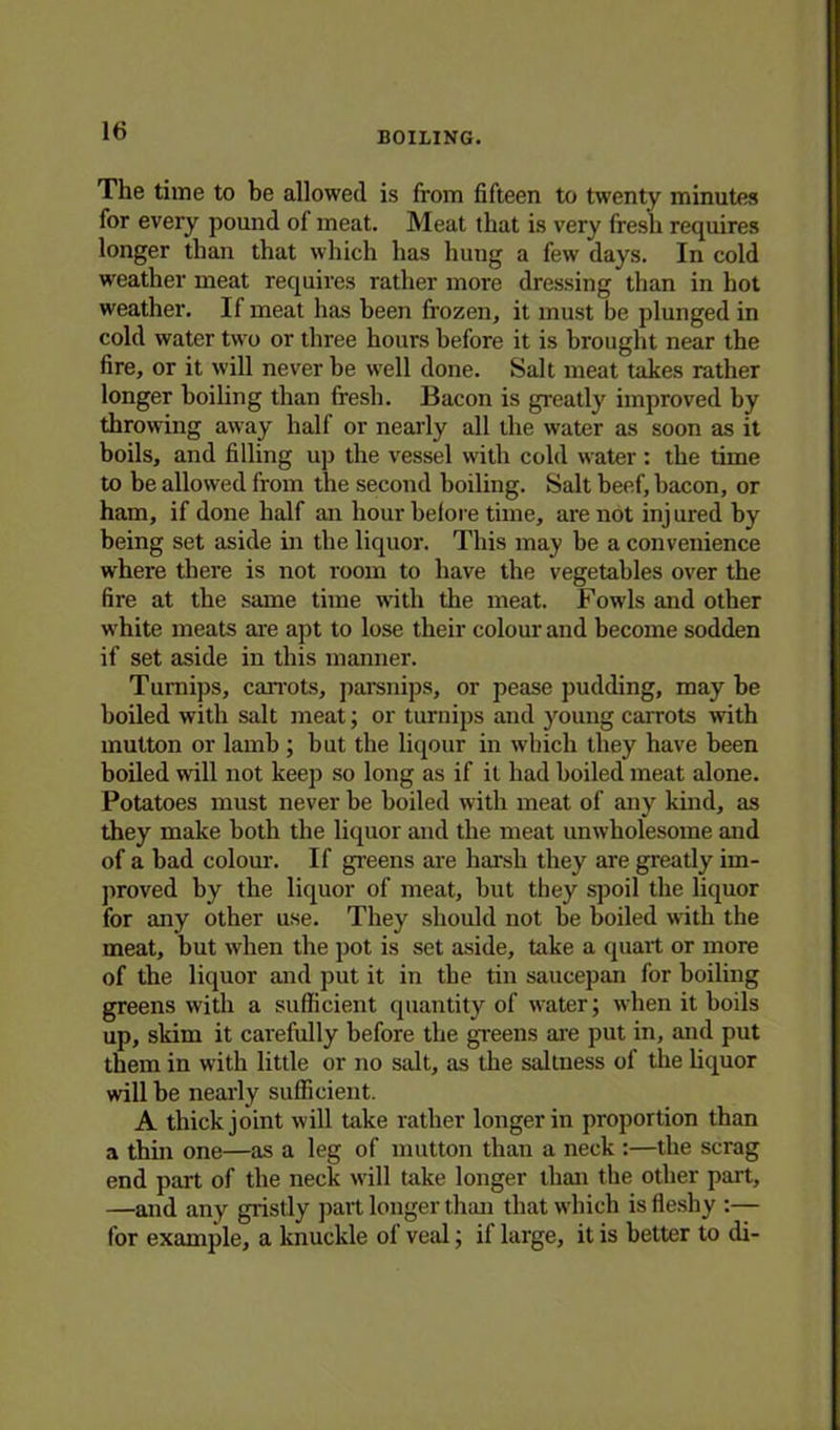 BOILING. The time to be allowed is from fifteen to twenty minutes for every pound of meat. Meat that is very fresh requires longer than that which has hung a few days. In cold weather meat requires rather more dressing than in hot weather. If meat has been frozen, it must be plunged in cold water two or three hours before it is brought near the fire, or it will never be well done. Salt meat takes rather longer boiling than fresh. Bacon is greatly improved by throwing away half or nearly all the water as soon as it boils, and filling up the vessel with cold water : the time to be allowed from the second boiling. Salt beef, bacon, or ham, if done half an hour before time, are not inj ured by being set aside in the liquor. This may be a convenience where there is not room to have the vegetables over the fire at the same time with the meat. Fowls and other white meats are apt to lose their colour and become sodden if set aside in this manner. Turnips, carrots, parsnips, or pease pudding, may be boiled with salt meat; or turnips and young carrots with mutton or lamb ; but the liqour in which they have been boiled will not keep so long as if it had boiled meat alone. Potatoes must never be boiled with meat of any kind, as they make both the liquor and the meat unwholesome and of a bad colour. If greens are harsh they are greatly im- proved by the liquor of meat, but they spoil the liquor for any other use. They should not be boiled with the meat, but when the pot is set aside, take a quart or more of the liquor and put it in the tin saucepan for boiling greens with a sufficient quantity of water; when it boils up, skim it carefully before the greens are put in, and put them in with little or no salt, as the saltness of the liquor will be nearly sufficient. A thick joint will take rather longer in proportion than a thin one—as a leg of mutton than a neck :—the scrag end part of the neck will Uike longer than the other part, —and any gristly part longer than that which is fleshy :— for example, a knuckle of veal; if large, it is better to di-
