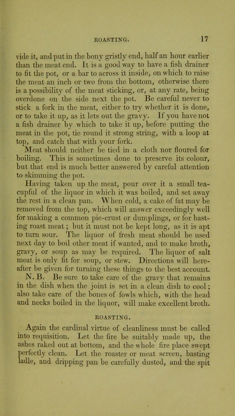 vide it, and put in the bony gristly end, half an hour earlier than tlie meat end. It is a good way to have a fish drainer to fit the pot, or a bar to across it inside, on which to raise the meat an inch or two from the bottom, otherwise there is a possibility of the meat sticking, or, at any rate, being overdone on the side next the pot. Be careful never to stick a fork in the meat, either to try whether it is done, or to take it up, as it lets out the gravy. If you have not a fish drainer by which to take it up, before putting the meat in the pot, tie round it strong string, with a loop at top, and catch that with your fork. Meat should neither be tied in a cloth nor floured for boiling. This is sometimes done to preserve its colour, but that end is much better answered by careful attention to skimming the pot. Having taken up the meat, pour over it a small tea- cupful of the liquor in which it was boiled, and set away the rest in a clean pan. When cold, a cake of fat may be removed from the top, which will answer exceedingly well for making a common pie-crust or dumplings, or for hast- ing roast meat; hut it must not be kept long, as it is apt to turn sour. The liquor of fresh meat should he used next day to boil other meat if wanted, and to make broth, gravy, or soup as may he required. The liquor of salt meat is only fit for soup, or stew. Directions will here- after be given for turning these things to the best account. N. B. Be sure to take care of the gravy that remains in the dish when the joint is set in a clean dish to cool; also take care of the hones of fowls which, with the head and necks boiled in the liquor, will make excellent broth. ROASTING. Again the cardinal virtue of cleanliness must be called into requisition. Let the fire he suitably made up, the ashes raked out at bottom, and the whole fire place swept perfectly clean. Let the roaster or meat screen, basting ladle, and dripping pan he carefully dusted, and the spit