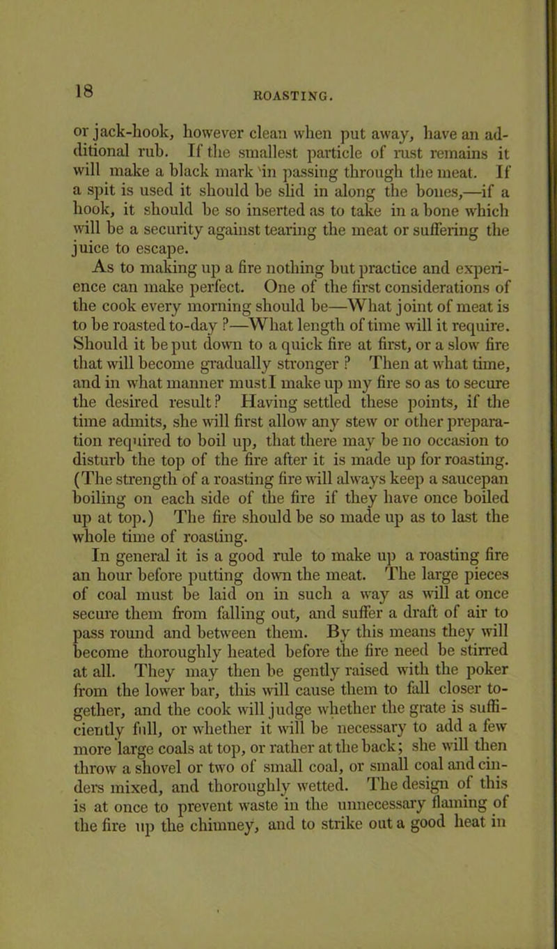 ROASTING. or jack-hook, however clean when put away, have an ad- ditional rub. If the smallest particle of rust remains it will make a black mark 'in passing through the meat. If a spit is used it should he slid in along the hones,—if a hook, it should he so inserted as to take in a bone which will be a security against tearing the meat or suffering the juice to escape. As to making up a fire nothing hut practice and experi- ence can make perfect. One of the first considerations of the cook every morning should be—What joint of meat is to be roasted to-day ?—What length of time will it require. Should it be put down to a quick fire at first, or a slow fire that will become gradually stronger ? Then at what time, and in what manner must I make up my fire so as to secure the desired result P Having settled these points, if the time admits, she will first allow any stew or other prepara- tion required to boil up, that there may be no occasion to disturb the top of the fire after it is made up for roasting. (The strength of a roasting fire will always keep a saucepan boiling on each side of the fire if they have once boiled up at top.) Tbe fire should be so made up as to last the whole time of roasting. In general it is a good rule to make up a roasting fire an hour before putting down the meat. The large pieces of coal must be laid on in such a way as will at once secure them from falling out, and suffer a draft of air to pass round and between them. By this means they will become thoroughly heated before the fire need be stirred at all. They may then be gently raised with the poker from the lower bar, this will cause them to fall closer to- gether, and the cook will judge whether the grate is suffi- ciently full, or whether it will be necessary to add a few- more large coals at top, or rather at the back; she will then throw a shovel or two of small coal, or small coal and cin- ders mixed, and thoroughly wetted. The design of this is at once to prevent waste in the unnecessary flaming of the fire up the chimney, and to strike out a good heat in