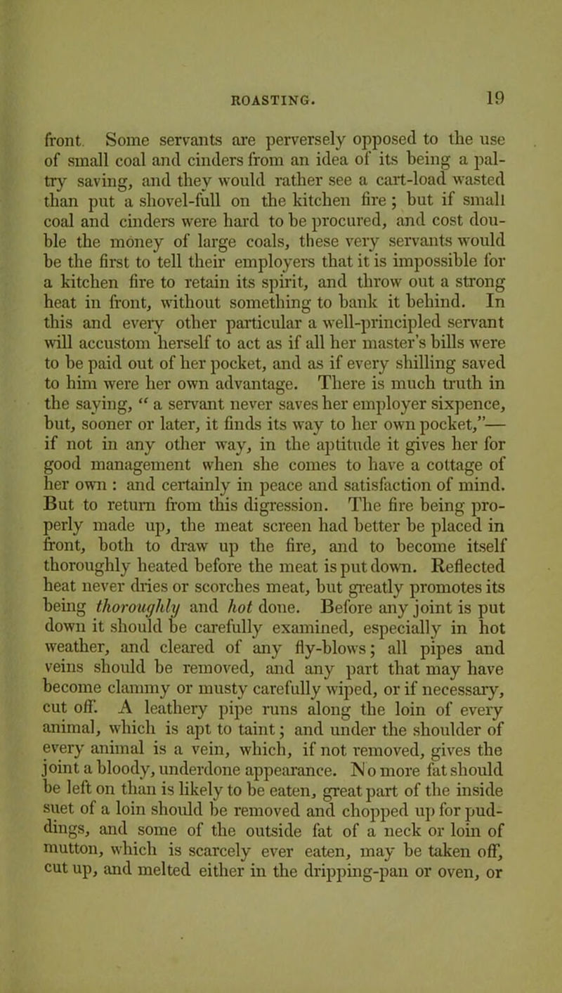 front. Some servants are perversely opposed to the use of small coal and cinders from an idea of its being a pal- try saving, and they would rather see a cart-load wasted than put a shovel-full on the kitchen fire ; but if small coal and cinders were hard to he procured, and cost dou- ble the money of large coals, these very servants would be the first to tell their employers that it is impossible for a kitchen fire to retain its spirit, and throw out a strong heat in front, without something to hank it behind. In this and every other particular a well-principled servant will accustom herself to act as if all her master’s bills were to he paid out of her pocket, and as if every shilling saved to him were her own advantage. There is much truth in the saying, “ a servant never saves her employer sixpence, but, sooner or later, it finds its way to her own pocket,”— if not in any other way, in the aptitude it gives her for good management when she comes to have a cottage of her own : and certainly in peace and satisfaction of mind. But to return from this digression. The fire being pro- perly made up, the meat screen had better he placed in front, both to draw up the fire, and to become itself thoroughly heated before the meat is put down. Reflected heat never dries or scorches meat, hut greatly promotes its being thoroughly and hot done. Before any joint is put dowui it should he carefully examined, especially in hot w'eather, and cleared of any fly-blows; all pipes and veins should be removed, and any part that may have become clammy or musty carefully wiped, or if necessary, cut off. A leathery pipe runs along the loin of every animal, which is apt to taint; and under the shoulder of every animal is a vein, which, if not removed, gives the joint a bloody, underdone appearance. N o more fat should he left on than is likely to he eaten, great part of the inside suet of a loin should be removed and chopped up for pud- dings, and some of the outside fat of a neck or loin of mutton, which is scarcely ever eaten, may be taken off, cut up, and melted either in the dripping-pan or oven, or