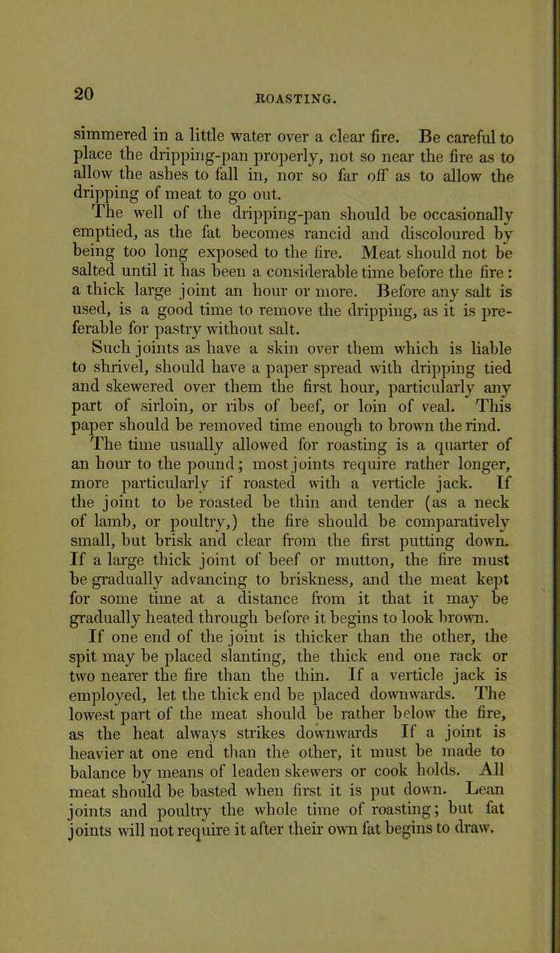 ROASTING. simmered in a little water over a clear fire. Be careful to place the dripping-pan properly, not so near the fire as to allow the ashes to fall in, nor so far off as to allow the dripping of meat to go out. The well of the dripping-pan should be occasionally emptied, as the fat becomes rancid and discoloured by being too long exposed to the fire. Meat should not be salted until it has been a considerable time before the fire : a thick large joint an hour or more. Before any salt is used, is a good time to remove the dripping, as it is pre- ferable for pastry without salt. Such joints as have a skin over them which is liable to shrivel, should have a paper spread with dripping tied and skewered over them the first hour, particularly any part of sirloin, or ribs of beef, or loin of veal. This paper should be removed time enough to brown the rind. The time usually allowed for roasting is a quarter of an hour to the pound; most joints require rather longer, more particularly if roasted with a verticle jack. If the joint to be roasted be thin and tender (as a neck of lamb, or poultry,) the fire should be comparatively small, but brisk and clear from the first putting down. If a large thick joint of beef or mutton, the fire must be gradually advancing to briskness, and the meat kept for some time at a distance from it that it may be gradually heated through before it begins to look brown. If one end of the joint is thicker than the other, the spit may be placed slanting, the thick end one rack or two nearer the fire than the thin. If a verticle jack is employed, let the thick end be placed downwards. The lowest part of the meat should be rather below the fire, as the heat always strikes downwards If a joint is heavier at one end than the other, it must be made to balance by means of leaden skewers or cook holds. All meat should be basted when first it is put down. Lean joints and poultry the whole time of roasting; but fat joints will not require it after their own fat begins to draw.