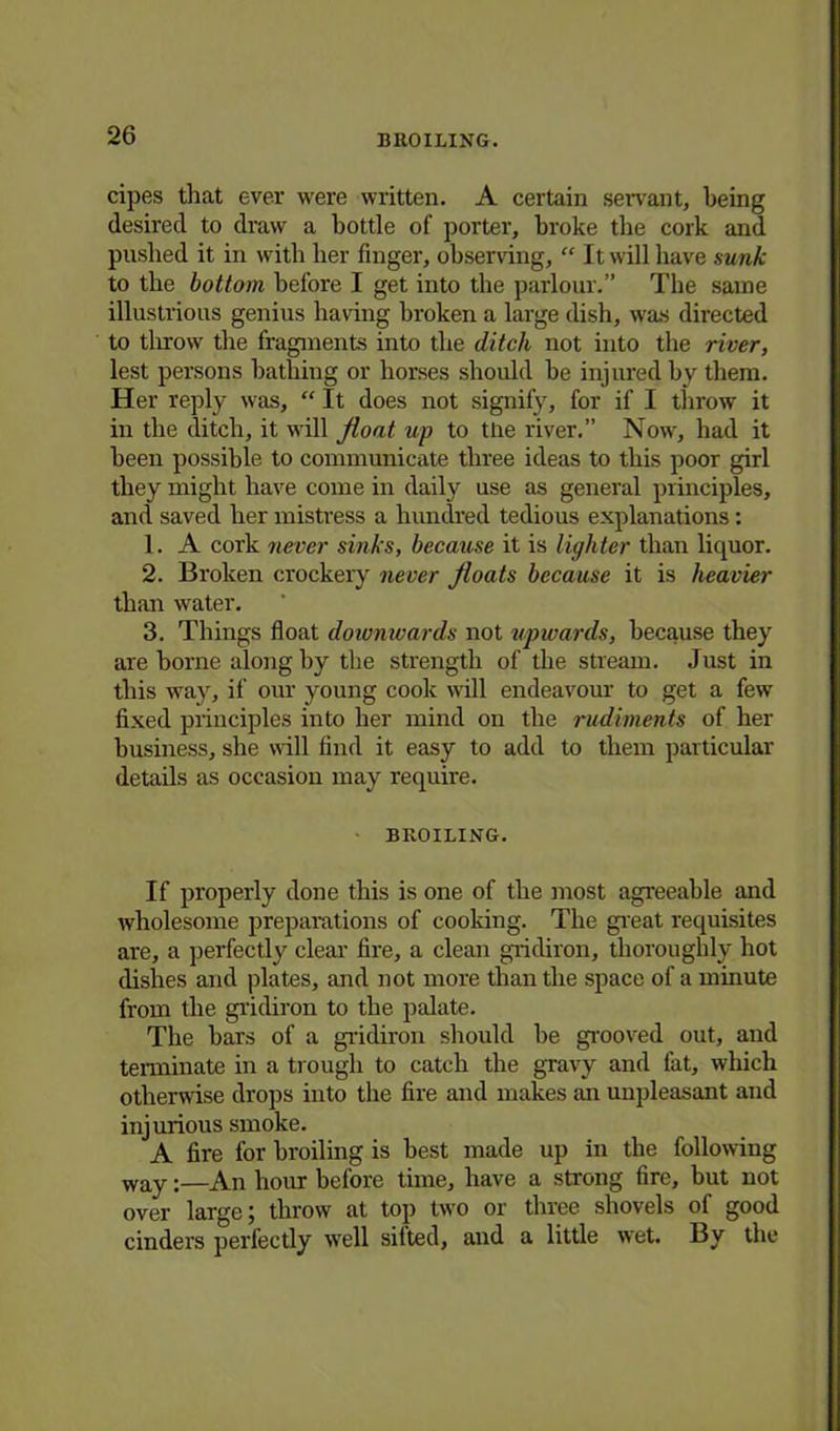cipes that ever were written. A certain servant, being desired to draw a bottle of porter, broke the cork and pushed it in with her finger, observing, “ It will have sunk to the bottom before I get into the parlour.” The same illustrious genius having broken a large dish, was directed to throw the fragments into the ditch not into the river, lest persons bathing or horses should he injured by them. Her reply was, “ It does not signify, for if I throw it in the ditch, it will float up to tlie river.” Now, had it been possible to communicate three ideas to this poor girl they might have come in daily use as general principles, and saved her mistress a hundred tedious explanations: 1. A cork never sinks, because it is lighter than liquor. 2. Broken crockery never floats because it is heavier than water. 3. Things float downwards not upwards, because they are borne along by the strength of the stream. Just in this way, if our young cook will endeavour to get a few fixed principles into her mind on the rudiments of her business, she will find it easy to add to them particular details as occasion may require. BROILING. If properly done this is one of the most agreeable and wholesome preparations of cooking. The great requisites are, a perfectly clear fire, a clean gridiron, thoroughly hot dishes and plates, and not more than the space of a minute from the gridiron to the palate. The bars of a gridiron should be grooved out, and terminate in a trough to catch the gravy and fat, which otherwise drops into the fire and makes an unpleasant and injurious smoke. A fire for broiling is best made up in the following way;—An hour before time, have a strong fire, but not over large; throw at top two or three shovels of good cinders perfectly well sifted, and a little wet. By the
