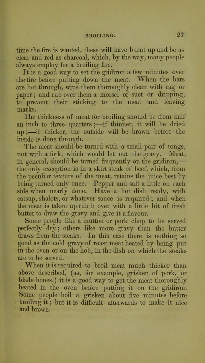 time the fire is wanted, these will have burnt up and be as clear and red as charcoal, which, by the way, many people always employ for a broiling fire. It is a good way to set the gridiron a few minutes over the fire before putting down the meat. When the bars are hot through, wipe them thoroughly clean with rag or paper; and rub over them a morsel of suet or dripping, to prevent their sticking to the meat and leaving marks. The thickness of meat for broiling should be from half an inch to three quarters;—if thinner, it will be dried up;—if thicker, the outside will be brown before the inside is done through. The meat should be turned with a small pair of tongs, not with a fork, which would let out the gravy. Meat, in general, should be tinned frequently on the gridiron,— the only exception is in a skirt steak of beef, which, from the peculiar texture of the meat, retains the juice best by being turned only once. Pepper and salt a little on each side when nearly done. Have a hot dish ready, with catsup, shalots, or whatever sauce is required ; and when the meat is taken up rub it over with a little bit of fresh butter to draw the gravy and give it a flavour. Some people like a mutton or pork chop to be served perfectly dry; others like more gravy than the butter draws from the steaks. In this case there is nothing so good as the cold gravy of roast meat heated by being put in the oven or on the hob, in the dish on which the steaks are to be served. When it is required to broil meat much thicker than above described, (as, for example, grisken of pork, or blade bones,) it is a good way to get the meat thoroughly- heated in the oven before putting it on the gridiron. Some people boil a grisken about five minutes before broiling it; but it is difficult afterwards to make it nice and brown.