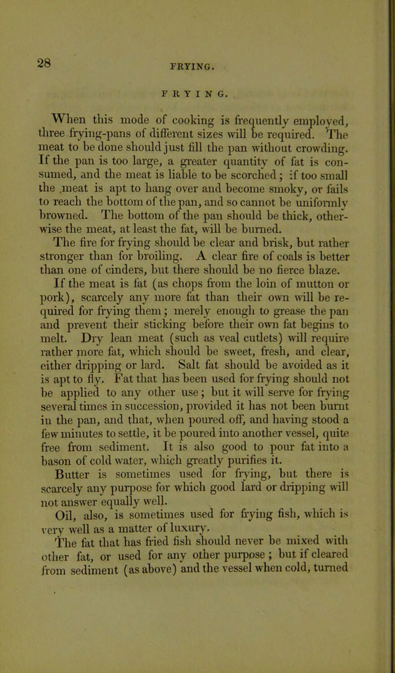 FRYING. FRYING. When this mode of cooking is frequently employed, three frying-pans of different sizes wall be required. The meat to be done should just fill the pan without crowding. If the pan is too large, a greater quantity of fat is con- sumed, and the meat is liable to he scorched; if too small the .meat is apt to hang over and become smoky, or fails to reach the bottom of the pan, and so cannot be uniformly browned. The bottom of the pan should be thick, other- wise the meat, at least the fat, will be burned. The fire for frying should he clear and brisk, but rather stronger than for broiling. A clear fire of coals is better than one of cinders, hut there should be no fierce blaze. If the meat is fat (as chops from the lorn of mutton or pork), scarcely any more fat than their own will be re- quired for frying them; merely enough to grease, the pan and prevent their sticking before their own fat begins to melt. Dry lean meat (such as veal cutlets) will require rather more fat, which should be sweet, fresh, and clear, either dripping or lard. Salt fat should be avoided as it is apt to fly. Fat that has been used for frying should not be applied to any other use; but it will serve for frying several tunes in succession, provided it has not been burnt in the pan, and that, when poured off, and having stood a few minutes to settle, it be poured into another vessel, quite free from sediment. It is also good to pour fat into a bason of cold water, which greatly purifies it. Butter is sometimes used for frying, but there is scarcely any purpose for which good lard or dripping will not answer equally well. Oil, also, is sometimes used for frying fish, which is very well as a matter of luxury. The fat that has fried fish should never be mixed with other fat, or used for any other purpose ; but if cleared from sediment (as above) and the vessel when cold, turned