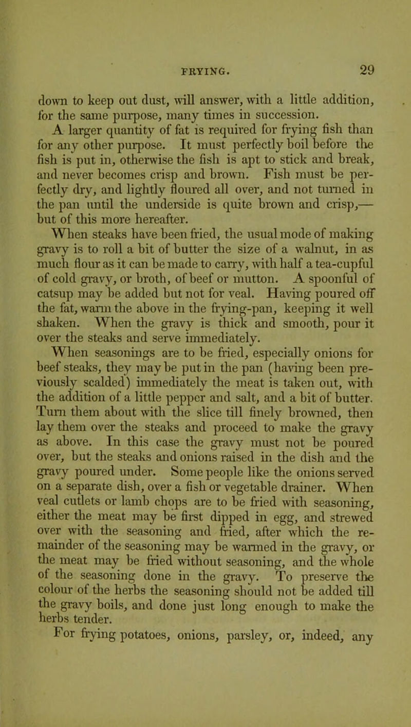 down to keep out dust, will answer, with a little addition, lor the same purpose, many times in succession. A larger quantity of fat is required for frying fish than for any other purpose. It must perfectly boil before tlie fish is put in, otherwise the fish is apt to stick and break, and never becomes crisp and brown. Fish must be per- fectly dry, and lightly floured all over, and not turned in the pan until the underside is quite brown and crisp,— but of this more hereafter. When steaks have been fried, the usual mode of making gravy is to roll a bit of butter the size of a walnut, in as much flour as it can be made to carry, with half a tea-cupful of cold gravy, or broth, of beef or mutton. A spoonful of catsup may be added but not for veal. Having poured off the fat, warm the above in the frying-pan, keeping it well shaken. When the gravy is thick and smooth, pour it over the steaks and serve immediately. When seasonings are to be fried, especially onions for beef steaks, they maybe putin the pan (having been pre- viously scalded) immediately the meat is taken out, with the addition of a little pepper and salt, and a bit of butter. Turn them about with the slice till finely browned, then lay them over the steaks and proceed to make the gravy as above. In this case the gravy must not be poured over, but the steaks and onions raised in the dish and the gravy poured under. Some people like the onions served on a separate dish, over a fish or vegetable drainer. When veal cutlets or lamb chops are to be filed with seasoning, either the meat may be first dipped in egg, and strewed over with the seasoning and fried, after which the re- mainder of the seasoning may be wanned in the gravy, or the meat may be filed without seasoning, and the whole of the seasoning done in the gravy. To preserve the colour of the herbs the seasoning should not be added till the gravy boils, and done just long enough to make the herbs tender. For frying potatoes, onions, parsley, or, indeed, any