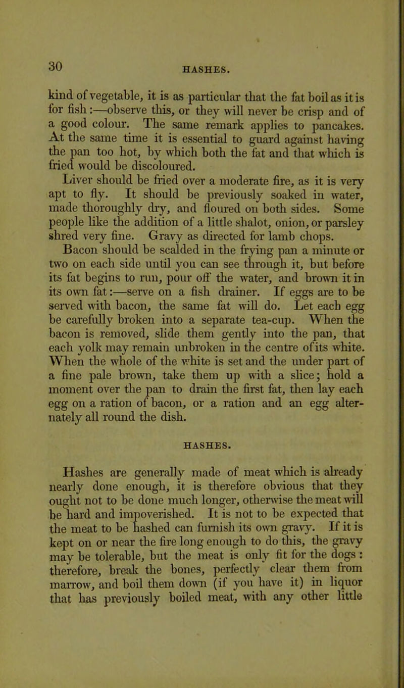 kind of vegetable, it is as particular that the fat boil as it is for fish:—observe this, or they will never be crisp and of a good colour. The same remark applies to pancakes. At the same time it is essential to guard against having the pan too hot, by which both the fat and that which is fried would he discoloured. Liver should he fried over a moderate fire, as it is very apt to fly. It should he previously soaked in water, made thoroughly dry, and floured on both sides. Some people like the addition of a little shalot, onion, or parsley shred very fine. Gravy as directed for lamb chops. Bacon should be scalded in the frying pan a minute or two on each side until you can see through it, but before its fat begins to run, pour off the water, and brown it in its own fat:—serve on a fish drainer. If eggs are to be served with bacon, the same fat will do. Let each egg he carefully broken into a separate tea-cup. When the bacon is removed, slide them gently into the pan, that each yolk may remain unbroken in the centre of its white. When the whole of the white is set and the under part of a fine pale brown, take them up with a slice; hold a moment over the pan to drain the first fat, then lay each egg on a ration of bacon, or a ration and an egg alter- nately all round the dish. HASHES. Hashes are generally made of meat which is already nearly done enough, it is therefore obvious that they ought not to be done much longer, otherwise the meat will he hard and impoverished. It is not to be expected that the meat to be hashed can furnish its own gravy. If it is kept on or near the fire long enough to do this, the gravy may be tolerable, but the meat is only fit for the dogs : therefore, break the bones, perfectly clear them from marrow, and boil them down (if you have it) in liquor that has previously boiled meat, with any other little