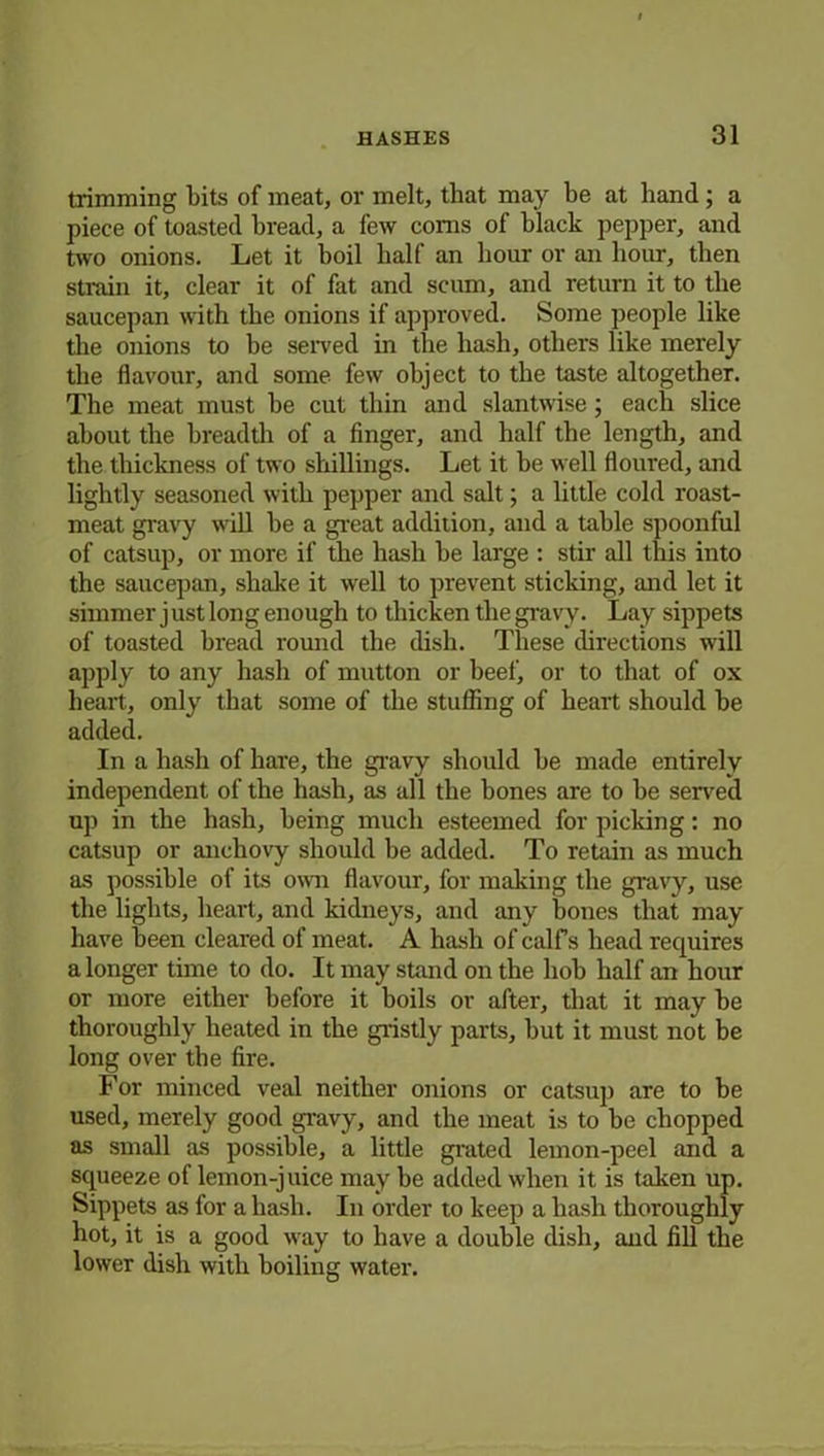 trimming bits of meat, or melt, that may be at hand ; a piece of toasted bread, a few corns of black pepper, and two onions. Let it boil half an hour or an hour, then strain it, clear it of fat and scum, and return it to the saucepan with the onions if approved. Some people like the onions to be served in the hash, others like merely the flavour, and some few object to the taste altogether. The meat must be cut thin and slantwise; each slice about the breadth of a finger, and half the length, and the thickness of two shillings. Let it be well floured, and lightly seasoned with pepper and salt; a little cold roast- meat gravy will be a great addition, and a table spoonful of catsup, or more if the hash be large : stir all this into the saucepan, shake it well to prevent sticking, and let it simmer j ust long enough to thicken the gravy. Lay sippets of toasted bread round the dish. These directions will apply to any hash of mutton or heel', or to that of ox heart, only that some of the stuffing of heart should be added. In a hash of hare, the gravy should be made entirely independent of the hash, as all the bones are to be served up in the hash, being much esteemed for picking: no catsup or anchovy should be added. To retain as much as possible of its own flavour, for making the gravy, use the lights, heart, and kidneys, and any bones that may have been cleared of meat. A hash of calf s head requires a longer time to do. It may stand on the hob half an hour or more either before it boils or after, that it may be thoroughly heated in the gristly parts, but it must not be long over the fire. For minced veal neither onions or catsup are to be used, merely good gravy, and the meat is to be chopped as small as possible, a little grated lemon-peel and a squeeze of lemon-juice may be added when it is taken up. Sippets as for a hash. In order to keep a hash thoroughly hot, it is a good way to have a double dish, and fill the lower dish with boiling water.