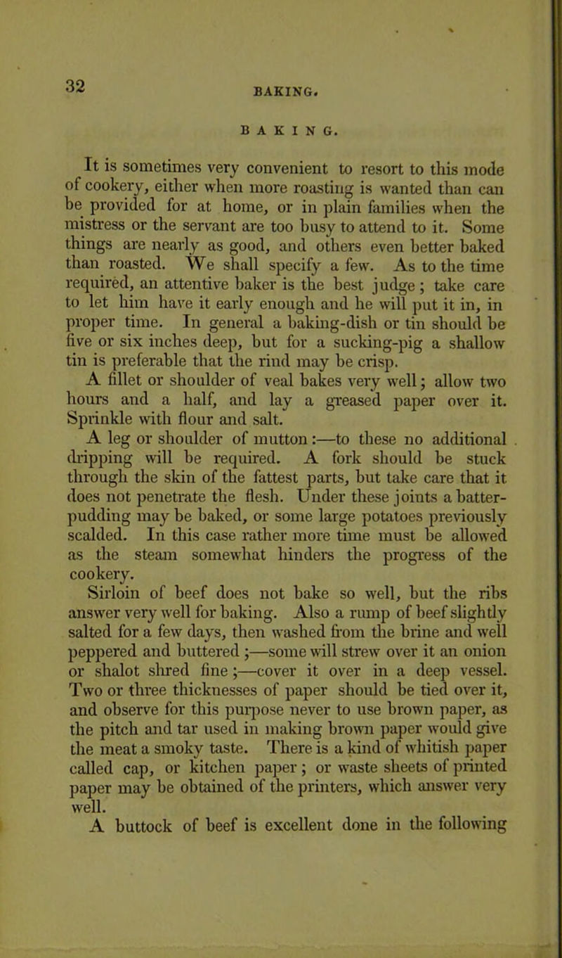 BAKING. BAKING. It is sometimes very convenient to resort to this mode of cookery, either when more roasting is wanted than can be provided for at home, or in plain families when the mistress or the servant are too busy to attend to it. Some things are nearly as good, and others even better baked than roasted. We shall specify a few. As to the time required, an attentive baker is the best judge ; take care to let him have it early enough and he will put it in, in proper time. In general a baking-dish or tin should be five or six inches deep, but for a sucking-pig a shallow tin is preferable that the rind may be crisp. A fillet or shoulder of veal bakes very well; allow two hours and a half, and lay a greased paper over it. Sprinkle with flour and salt. A leg or shoulder of mutton :—to these no additional chipping will be required. A fork should be stuck through the skin of the fattest parts, but take care that it does not penetrate the flesh. Under these joints a batter- pudding may be baked, or some large potatoes previously scalded. In this case rather more time must be allowed as the steam somewhat hinders the progress of the cookery. Sirloin of beef does not bake so well, but the ribs answer very well for baking. Also a rump of beef slightly salted for a few days, then washed from the biine and well peppered and buttered ;—some will strew over it an onion or shalot shred fine;—cover it over in a deep vessel. Two or three thicknesses of paper should be tied over it, and observe for this purpose never to use brown paper, as the pitch and tar used in making brown paper would give the meat a smoky taste. There is a kind of whitish paper called cap, or kitchen paper; or waste sheets of printed paper may be obtained of the printers, which answer very well. A buttock of beef is excellent done in the following
