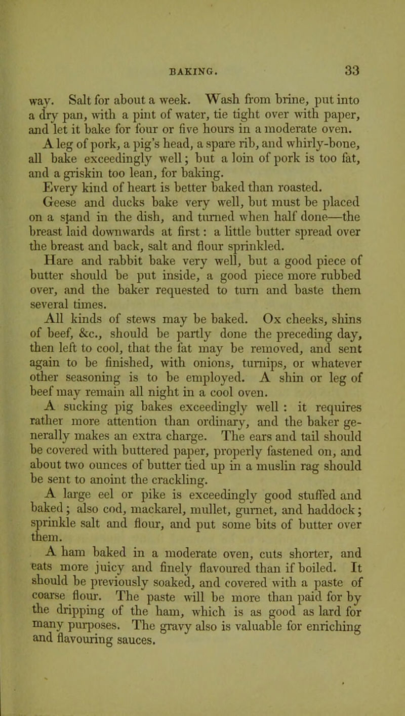 way. Salt for about a week. Wash from brine, put into a dry pan, with a pint of water, tie tight over with paper, and let it bake for four or five hours in a moderate oven. A leg of pork, a pig’s head, a spare rib, and whirly-bone, all bake exceedingly well; but a loin of pork is too fat, and a griskin too lean, for baking. Every kind of heart is better baked than roasted. Geese and ducks bake very well, but must be placed on a stand in the dish, and turned when half done—the breast laid downwards at first: a little butter spread over the breast and back, salt and flour sprinkled. Hare and rabbit bake very well, but a good piece of butter should be put inside, a good piece more rubbed over, and the baker requested to turn and baste them several times. All kinds of stews may be baked. Ox cheeks, shins of beef, &c., should be partly done the preceding day, then left to cool, that the fat may be removed, and sent again to be finished, with onions, turnips, or whatever other seasoning is to be employed. A shin or leg of beef may remain all night in a cool oven. A sucking pig bakes exceedingly well : it requires rather more attention than ordinary, and the baker ge- nerally makes an extra charge. The ears and tail should be covered with buttered paper, properly fastened on, and about two ounces of butter tied up in a muslin rag should be sent to anoint the crackling. A large eel or pike is exceedingly good stuffed and baked ; also cod, mackarel, mullet, gurnet, and haddock; sprinkle salt and flour, and put some bits of butter over them. A ham baked in a moderate oven, cuts shorter, and eats more juicy and finely flavoured than if boiled. It should be previously soaked, and covered with a paste of coarse flour. The paste will be more than paid for by the dripping of the ham, which is as good as lard for many purposes. The gravy also is valuable for enriching and flavouring sauces.