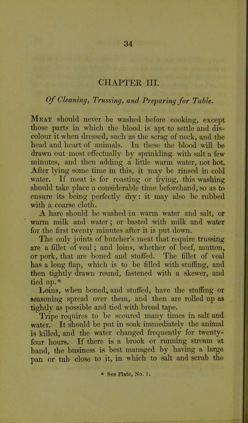 CHAPTER HI. Of Cleaning, Trussing, and Preparing for Table. Meat should never he washed before cooking, except those parts in which the blood is apt to settle and dis- colour it when dressed, such as the scrag of neck, and the head and heart of animals. In these the blood will be drawn out most effectually by sprinkling with salt a few minutes, and then adding a little warm water, not hot. After lying some time in this, it may be rinsed in cold water. If meat is for roasting or frying, this washing should take place a considerable time beforehand, so as to ensure its being perfectly dry: it may also be rubbed with a coarse cloth. A hare should be washed in warm water and salt, or warm milk and water; or basted with milk and water for the first twenty minutes after it is put down. The only joints of butcher’s meat that require trussing are a fillet of veal; and loins, whether of beef, mutton, or pork, that are boned and stuffed. The fillet of veal has a long flap, which is to be filled with stuffing, and then tightly drawn round, fastened with a skewer, and tied up.* Loins, when boned* and stuffed, have the stuffing or seasoning spread over them, and then are rolled up as tightly as possible and tied with broad tape. Tripe requires to be scoured many times in salt and water. It should be put in soak immediately the animal is killed, and the water changed frequently for twenty- four hours. If there is a brook or running stream at hand, the business is best managed by having a large pan or tub close to it, in which to salt and scrub the