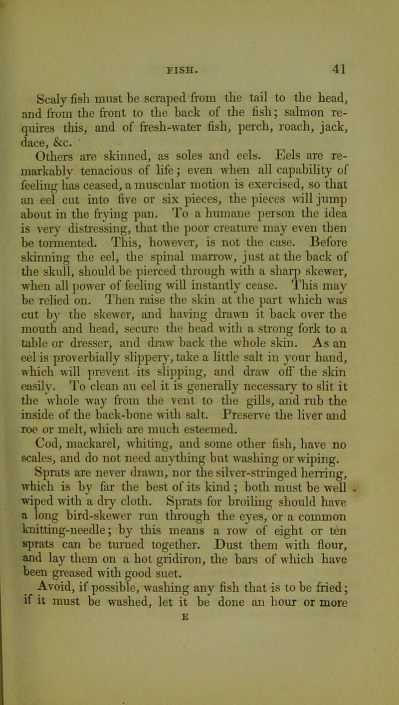 Scaly fish must be scraped from the tail to the head, and from the front to the back of the fish; salmon re- quires tliis, and of fresh-water fish, perch, roach, jack, dace, &c. Others are skinned, as soles and eels. Eels are re- markably tenacious of life; even when all capability of feeling lias ceased, a muscular motion is exercised, so that an eel cut into five or six pieces, the pieces will jump about in the frying pan. To a humane person the idea is very distressing, that the poor creature may even then he tormented. This, however, is not the case. Before skinning the eel, the spinal marrow, just at the back of the skull, should be pierced through with a sharp skewer, when all power of feeling will instantly cease. This may he relied on. Then raise the skin at the part which was cut by the skewer, and having drawn it back over the mouth and head, secure the head with a strong fork to a table or dresser, and draw back the whole skin. As an eel is proverbially slippery, take a little salt in your hand, which will prevent its slipping, and draw off the skin easily. To clean an eel it is generally necessary to slit it the whole way from the vent to the gills, and rub the inside of the back-bone with salt. Preserve the liver and roe or melt, which are much esteemed. Cod, mackarel, whiting, and some other fish, have no scales, and do not need anything but washing or wiping. Sprats are never drawn, nor the silver-stringed herring, which is by far the best of its kind ; both must be well - wiped with a dry cloth. Sprats for broiling should have a long bird-skewer rim through the eyes, or a common knitting-needle; by this means a row of eight or ten sprats can be turned together. Dust them with flour, and lay them on a hot gridiron, the bars of which have been greased with good suet. Avoid, if possible, washing any fish that is to be fried; if it must be washed, let it be done an hour or more E