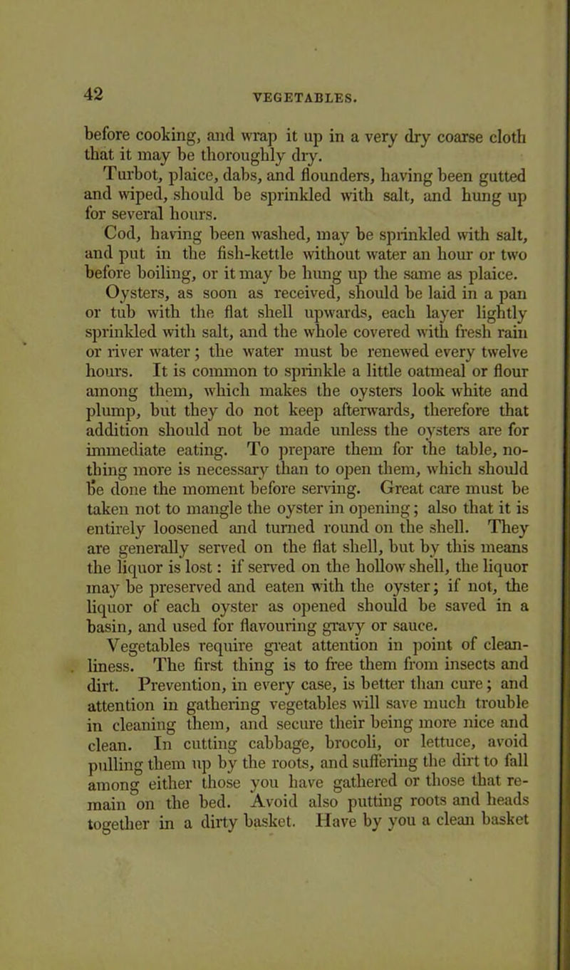 before cooking, and wrap it up in a very dry coarse cloth that it may be thoroughly dry. Turbot, plaice, dabs, and flounders, having been gutted and wiped, should be sprinkled with salt, and hung up for several hours. Cod, having been washed, may be sprinkled with salt, and put in the fish-kettle without water an hour or two before boiling, or it may be hung up the same as plaice. Oysters, as soon as received, should be laid in a pan or tub with the flat shell upwards, each layer lightly sprinkled with salt, and the whole covered with fresh rain or river water; the water must be renewed every twelve hours. It is common to sprinkle a little oatmeal or flour among them, which makes the oysters look white and plump, but they do not keep afterwards, therefore that addition should not be made unless the oysters are for immediate eating. To prepare them for the table, no- thing more is necessary than to open them, which should l5e done the moment before serving. Great care must be taken not to mangle the oyster in opening; also that it is entirely loosened and turned round on the shell. They are generally served on the flat shell, but by this means the liquor is lost: if served on the hollow shell, the liquor may be preserved and eaten with the oyster; if not, the liquor of each oyster as opened should be saved in a basin, and used for flavouring gravy or sauce. Vegetables require great attention in point of clean- liness. The first thing is to free them from insects and dirt. Prevention, in every case, is better than cure; and attention in gathering vegetables will save much trouble in cleaning them, and secure their being more nice and clean. In cutting cabbage, brocoli, or lettuce, avoid pulling them up by the roots, and suffering the dirt to lall among either those you have gathered or those that re- main on the bed. Avoid also putting roots and heads together in a dirty basket. Have by you a clean basket