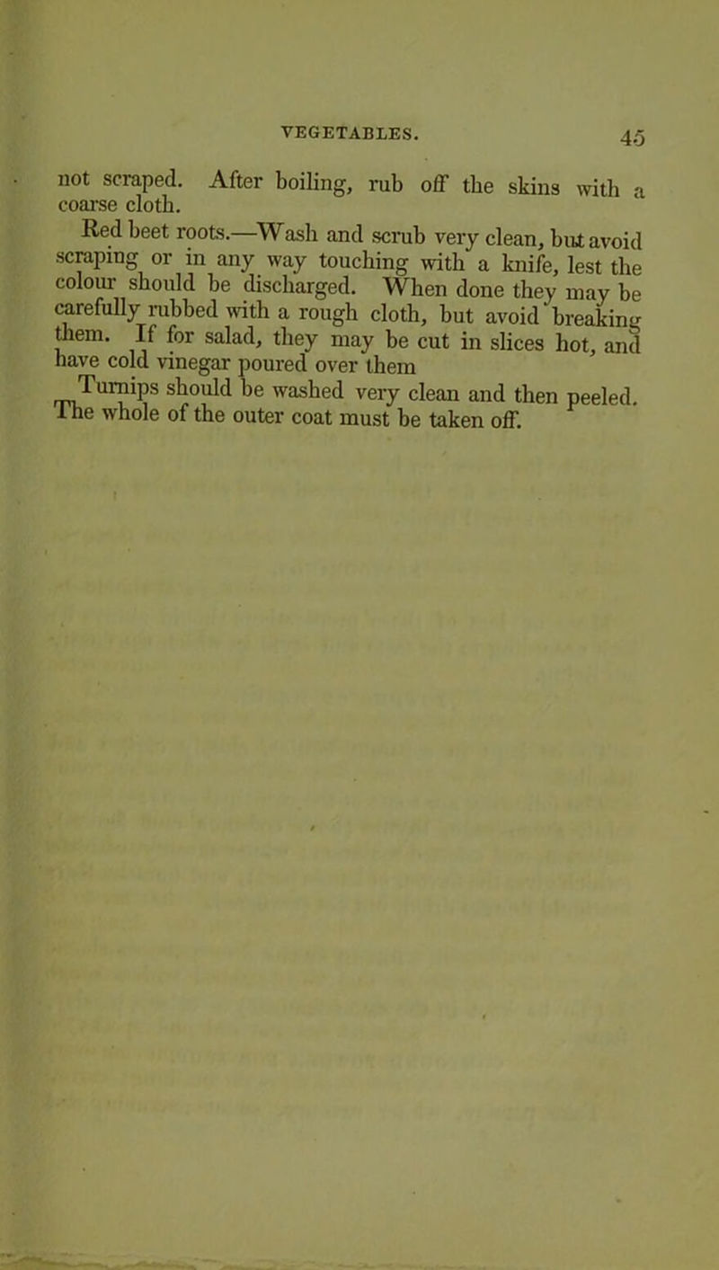 not scraped. After boiling, rub off the skins with a coarse cloth. Red beet roots.—Wash and scrub very clean, but avoid scraping or in any way touching with a knife, lest the colour should he discharged. When done they may be carefully rubbed with a rough cloth, but avoid breaking them. If for salad, they may be cut in slices hot, and have cold vinegar poured over them Turnips should be washed very clean and then peeled. The whole of the outer coat must be taken off.