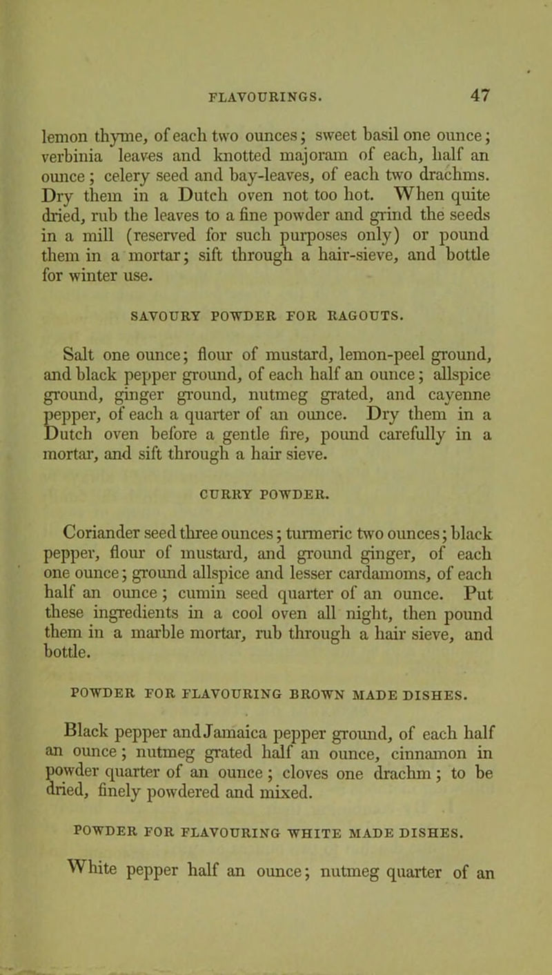 lemon thyme, of each two ounces; sweet basil one ounce; verbinia leaves and knotted majoram of each, half an ounce ; celery seed and bay-leaves, of each two drachms. Dry them in a Dutch oven not too hot. When quite dried, rub the leaves to a fine powder and grind the seeds in a mill (reserved for such purposes only) or pound them in a mortar; sift through a hair-sieve, and bottle for winter use. SAVOURY POWDER FOR RAGOUTS. Salt one ounce; flour of mustard, lemon-peel ground, and black pepper ground, of each half an ounce; allspice ground, ginger ground, nutmeg grated, and cayenne pepper, of each a quarter of an ounce. Dry them in a Dutch oven before a gentle fire, poimd carefully in a mortar, and sift through a hair sieve. CURRY POWDER. Coriander seed three ounces; turmeric two ounces; black pepper, flour of mustard, and ground ginger, of each one ounce; ground allspice and lesser cardamoms, of each half an ounce; cumin seed quarter of an ounce. Put these ingredients in a cool oven all night, then pound them in a marble mortar, rub through a hair sieve, and bottle. POWDER FOR FLAVOURING BROWN MADE DISHES. Black pepper and Jamaica pepper ground, of each half an ounce; nutmeg grated half an ounce, cinnamon in powder quarter of an ounce ; cloves one drachm ; to be dried, finely powdered and mixed. POWDER FOR FLAVOURING WHITE MADE DISHES. White pepper half an ounce; nutmeg quarter of an