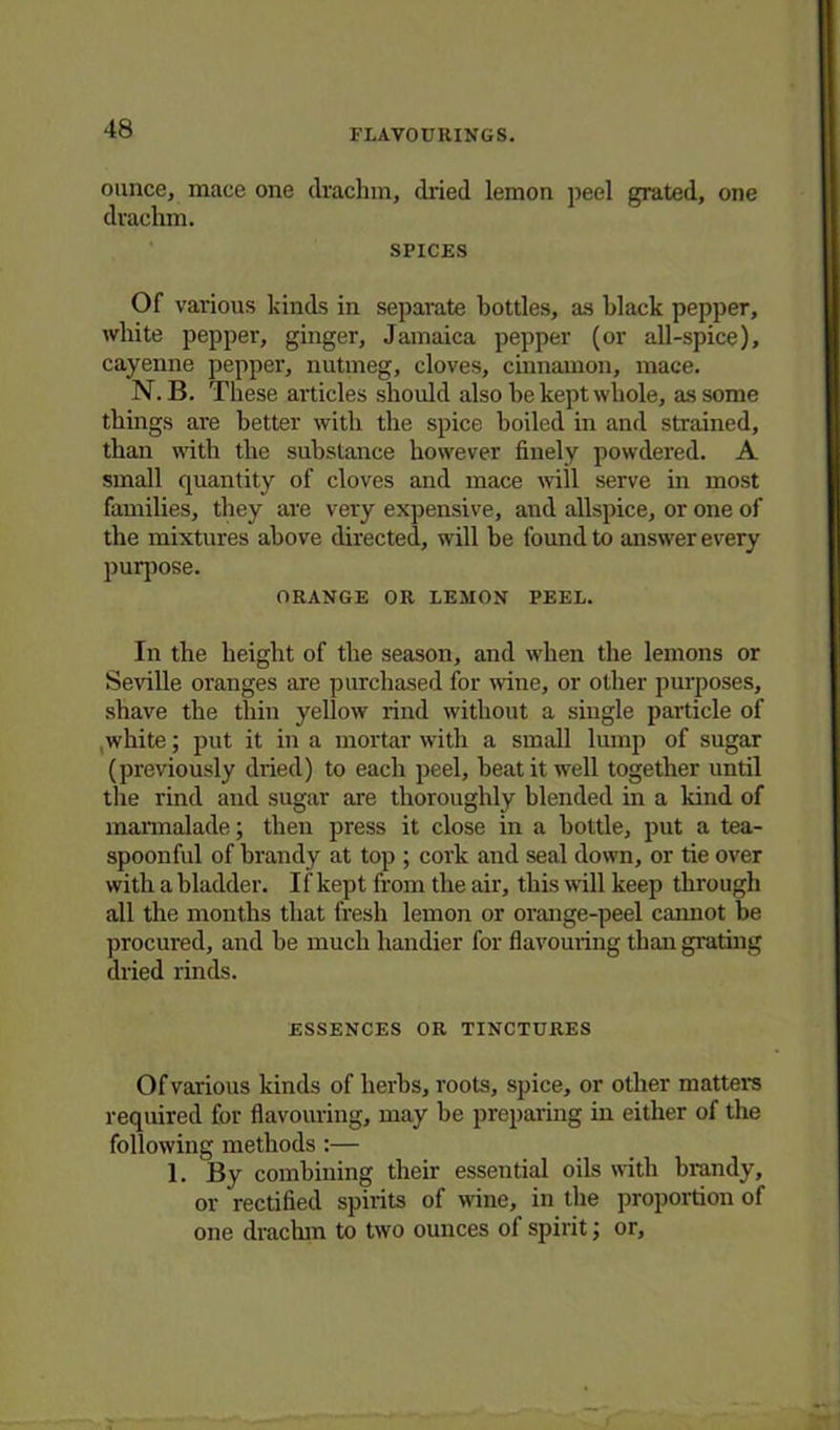 ounce, mace one drachm, dried lemon peel grated, one drachm. SPICES Of various kinds in separate bottles, as black pepper, white pepper, ginger, Jamaica pepper (or all-spice), cayenne pepper, nutmeg, cloves, cinnamon, mace. N. B. These articles should also be kept whole, as some things are better with the spice boiled in and strained, than with the substance however finely powdered. A small quantity of cloves and mace will serve in most families, they are very expensive, and allspice, or one of the mixtures above directed, will be found to answer every purpose. ORANGE OR LEMON PEEL. In the height of the season, and when the lemons or Seville oranges are purchased for wine, or other purposes, shave the thin yellow rind without a single particle of white; put it in a mortar with a small lump of sugar (previously dried) to each peel, beat it well together until the rind and sugar are thoroughly blended in a land of marmalade; then press it close in a bottle, put a tea- spoonful of brandy at top ; cork and seal down, or tie over with a bladder. If kept from the air, this will keep through all the months that fresh lemon or orange-peel cannot be procured, and be much handier for flavouring than grating dried rinds. ESSENCES OR TINCTURES Of various kinds of herbs, roots, spice, or other matters required for flavouring, may be preparing in either of the following methods :— 1. By combining their essential oils with brandy, or rectified spirits of wine, in the proportion of one drachm to two ounces of spirit; or,