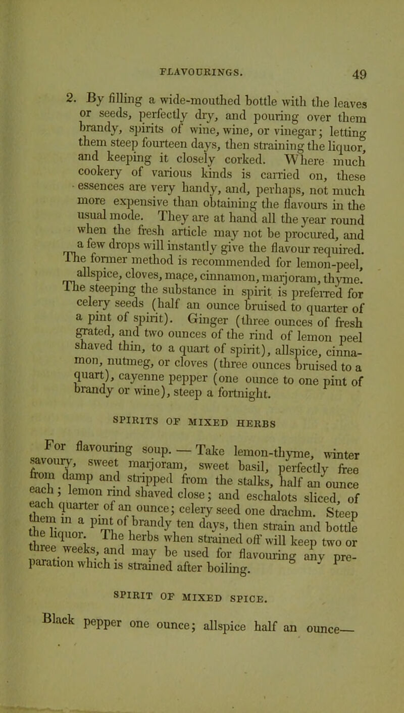 2. By filling a wide-mouthed bottle with the leaves or seeds, perfectly dry, and pouring over them brandy, spirits of wine, wine, or vinegar; letting them steep fourteen days, then straining the liquor, and keeping it closely corked. W here much cookery of various Icinds is carried on, these ■ essences are very handy, and, perhaps, not much more expensive than obtaining the flavours hi the usual mode. They are at hand all the year round when the fresh article may not be procured, and a few drops will instantly give the flavour required. i he former method is recommended for lemon-peel, allspice, cloves, mape, cinnamon, marjoram, thyme! 1 he steeping the substance in spirit is preferred for celery seeds (half an ounce bruised to quarter of a pint of spirit). Ginger (three ounces of fresh giated, and two ounces of the rind of lemon peel shaved thin, to a quart of spirit), allspice, cinna- mon, nutmeg, or cloves (three ounces braised to a quart), cayenne pepper (one ounce to one pint of brandy or wine), steep a fortnight. SPIRITS OF MIXED HERBS For flavouring soup. - Take lemon-thyme, winter Z°UT SWeet! rnai'j°rain’ sweet hasil, perfectly free ich-drap an- fnppe(] fr0m thestalH half an ounce each , lemon mid shaved close; and eschalots sliced of them1 Tv01'?5 Cdei'y seed one hmclnn. Steep the Honor PV^ of|b™(\ten then strain and bottle thrpp i Th<i herbs when strained off will keep two or ~®Tee \and may he used for flavouring any pre- paration which is strained after boiling. ' 1 SPIRIT OF MIXED SPICE. Black pepper one ounce; allspice half an ounce