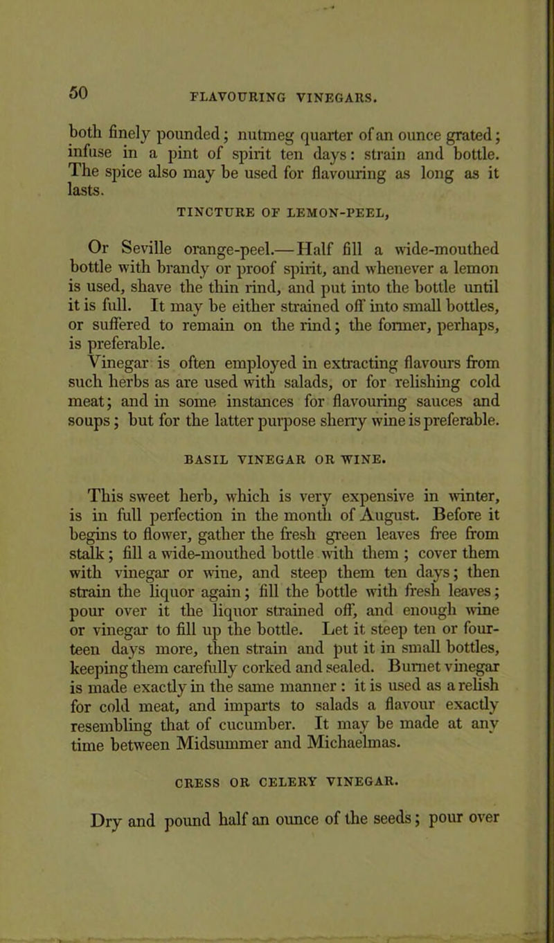 both finely pounded; nutmeg quarter of an ounce grated; infuse in a pint of spirit ten days: strain and bottle. The spice also may be used for flavouring as long as it lasts. TINCTURE OF LEMON-PEEL, Or Seville orange-peel.— Half fill a wide-mouthed bottle with brandy or proof spirit, and whenever a lemon is used, shave the thin rind, and put into the bottle until it is full. It may be either strained off into small bottles, or suffered to remain on the rind; the former, perhaps, is preferable. Vinegar is often employed in extracting flavours from such herbs as are used with salads, or for relishing cold meat; and in some instances for flavouring sauces and soups; but for the latter purpose sherry wine is preferable. BASIL VINEGAR OR WINE. This sweet herb, which is very expensive in winter, is in full perfection in the month of August. Before it begins to flower, gather the fresh green leaves free from stalk; fill a wide-mouthed bottle with them; cover them with vinegar or wine, and steep them ten days; then strain the liquor again; fill the bottle with fresh leaves; pour over it the liquor strained off, and enough wine or vinegar to fill up the bottle. Let it steep ten or four- teen days more, then strain and put it in small bottles, keeping them carefully corked and sealed. Burnet vinegar is made exactly in the same manner : it is used as a relish for cold meat, and imparts to salads a flavour exactly resembling that of cucumber. It may be made at any time between Midsummer and Michaelmas. CRESS OR CELERY VINEGAR. Dry and pound half an ounce of the seeds; pour over