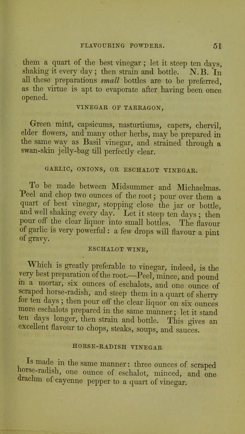 them a quart of the best vinegar; let it steep ten days, shaking it every day; then strain and bottle. N.B. In all these preparations small bottles are to be preferred, as the virtue is apt to evaporate after having been once opened. VINEGAR OF TARRAGON, Green mint, capsicums, nasturtiums, capers, chervil, elder flowers, and many other herhs, may he prepared in the same way as Basil vinegar, and strained through a swan-skin jelly-hag till perfectly clear. GARLIC, ONIONS, OR ESCHALOT VINEGAR. To be made between Midsummer and Michaelmas. Peel and chop two ounces of the root; pom' over them a quart ol best vinegar, stopping close the jar or hottle, and well shaking every day. Let it steep ten days; then porn- off the clear liquor into small bottles. The flavour of garlic is very powerful: a few drops will flavour a pint of gravy. ESCHALOT WINE, Which is greatly preferable to vinegar, indeed, is the very best preparation of the root.—Peel, mince, and pound m a mortar, six oimces of eschalots, and one ounce of scraped horse-radish, and steep them in a quart of sherry for ten days ; then pour off the clear liquor on six oimces more eschalots prepared in the same manner; let it stand ten days longer, then strain and bottle. This gives an excellent flavour to chops, steaks, soups, and sauces. horse-radish vinegar Is made in the same manner: three ounces of scraped orse-radish, one ounce of eschalot, minced, and one drachm of cayenne pepper to a quart of vinegar.