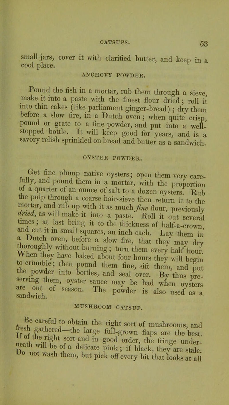 small jars, cover it with clarified butter, and keep in a cool place. 1 ANCHOVY POWDER. Pound the fish in a mortar, rub them through a sieve make it into a paste with the finest flour dried; roll it into thin cakes (like parliament ginger-bread) ; dry them before a slow fire, in a Dutch oven; when quite crisp, pound or grate to a fine powder, and put into a well- stopped bottle. It will keep good for years, and is a savory relish sprinkled on bread and butter as a sandwich. OYSTER POWDER. Get fine plump native oysters; open them very care- fully, and pound them in a mortal-, with the proportion oi a quarter of an ounce ol salt to a dozen oysters. Rub tile pulp through a coarse hair-sieve then return it to the mortal-, and rub up with it as much fine flour, previously dried, as will make it into a paste. Roll it out several times; at last bring it to the thickness of lialf-a-crown and cut it in small squares, an inch each. Lay them in a Dutch oven, before a slow fire, that they may dry thoroughly without burning; turn them every half hour. VV hen they have baked about four hours they will beuin to crumble; then pound them fine, sift them, and put the powder into bottles, and seal over. By thus pre- serving them, oyster sauce may be had when oysters ®d°“ of ~ ■»« Powder is *0 MUSHROOM CATSUP. frpi6 Caoful i° °ktT the riSht of mushrooms, and friftheri!d-the laiF full-grown flaps are the best, neith willTU r°rt 111 good order, the fringe under- Do t 7 \6 °ifa de1hcate Pink J if black, they are stale. Do not wash them, but pick off every bit that looks at all
