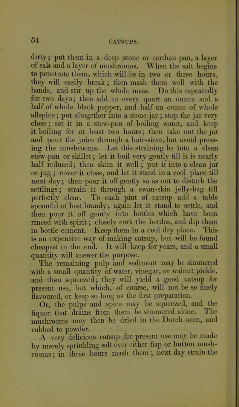 dirty; put them in a deep stone or earthen pan, a layer of salt and a layer of mushrooms. When the salt begins to penetrate them, which will he in two or three hours, they will easily break; then mash them well with the hands, and stir up the whole mass. Do this repeatedly for two days; then add to every quart an ounce and a half of whole black pepper, and half an ounce of whole allspice; put altogether into a stone jar ; stop the jar very' close; set it in a stew-pan of boiling water, and keep it boiling for at least two hours; then take out the jar and pour the juice through a hair-sieve, hut avoid press- ing the mushrooms. Let this straining be into a clean stew-pan or skillet; let it boil very gently till it is nearly half reduced; then skim it well; put it into a clean jar or jug ; cover it close, and let it stand in a cool place till next day; then pour it off gently so as not to disturb the settlings; strain it through a swan-skin jelly-bag till perfectly clear. To each pint of catsup add a table spoonful of best brandy; again let it stand to settle, and then pour it oft’ gently into bottles which have been rinced with spirit; closely cork the bottles, and dip them in bottle cement. Keep them in a cool dry place. This is an expensive way of making catsup, but will be found cheapest in the end. It will keep for years, and a small quantity will answer the purpose. The remaining pulp and sediment may be simmered with a small quantity of water, vinegar, or walnut pickle, and then squeezed; they will yield a good catsup lor present use, but which, of course, will not be so linely flavoured, or keep so long as the first preparation. Or, the pulps and spice may be squeezed, and the liquor that drains from them be simmered alone. The mushrooms may then be dried in the Dutch oven, and rubbed to powder. A very delicious catsup for present use may be made by merely sprinkling salt over either flap or button mush- rooms ; in three hours mash them ; next day strain the