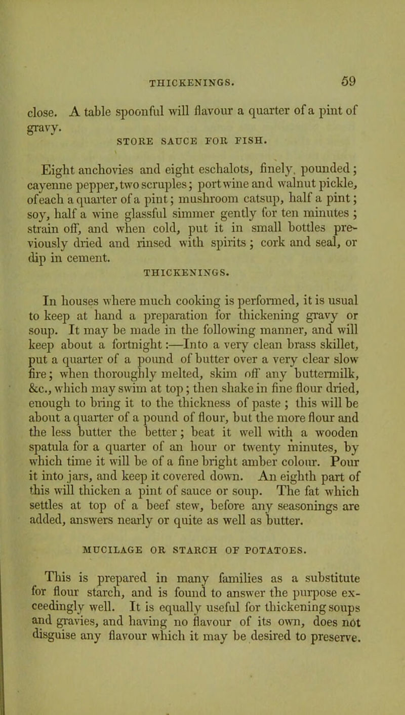 close. A table spoonful will flavour a quarter of a pint of gravy. STORE SAUCE FOR FISH. Eight anchovies and eight eschalots, finely, pounded; cayenne pepper, two scruples; port wine and walnut pickle, of each a quarter of a pint; mushroom catsup, half a pint; soy, half a wine glassful simmer gently for ten minutes ; strain off’, and when cold, put it in small bottles pre- viously dried and rinsed with spirits; cork and seal, or dip in cement. THICKENINGS. In houses where much cooking is performed, it is usual to keep at hand a preparation for thickening gravy or soup. It may he made in the following manner, and will keep about a fortnight:—Into a very clean brass skillet, put a quarter of a pound of butter over a very clear slow fire; when thoroughly melted, skim off' any buttermilk, &c., which may swim at top; then shake in fine flour dried, enough to bring it to the thickness of paste ; this will be about a quarter of a pound of flour, but the more flour and the less butter the better; beat it well with a wooden spatula for a quarter of an hour or twenty minutes, by which time it will be of a fine bright amber colour. Pour it into jars, and keep it covered down. An eighth part of this will thicken a pint of sauce or soup. The fat which settles at top of a beef stew, before any seasonings are added, answers nearly or quite as well as butter. MUCILAGE OR STARCH OF POTATOES. This is prepared in many families as a substitute for flour starch, and is found to answer the purpose ex- ceedingly well. It is equally useful for thickening soups and gravies, and having no flavour of its own, does not disguise any flavour which it may be desired to preserve.