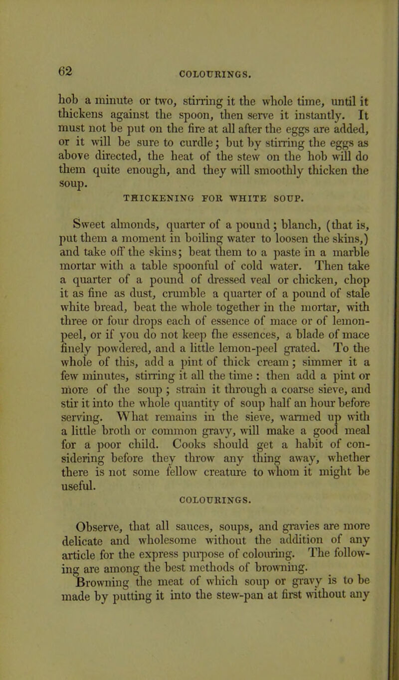 hob a minute or two, stirring it the whole time, until it thickens against the spoon, then serve it instantly. It must not he put on the fire at all after the eggs are added, or it will be sure to curdle; but by stirring the eggs as above directed, the heat of the stew on the hob will do them quite enough, and they will smoothly thicken the soup. THICKENING FOR WHITE SOUP. Sweet almonds, quarter of a pound; blanch, (that is, put them a moment in boiling water to loosen the skins,) and take off the skins; beat them to a paste in a marble mortar with a table spoonful of cold water. Then take a quarter of a pound of dressed veal or chicken, chop it as fine as dust, crumble a quarter of a pound of stale white bread, beat the whole together in the mortar, with three or four drops each of essence of mace or of lemon- peel, or if you do not keep fhe essences, a blade of mace finely powdered, and a little lemon-peel grated. To the whole of this, add a pint of thick cream; simmer it a few minutes, stirring it all the time : then add a pint or more of the soup ; strain it through a coarse sieve, and stir it into the whole quantity of soup half an hour before serving. What remains in the sieve, wanned up with a little broth or common gravy, will make a good meal for a poor child. Cooks should get a habit of con- sidering before they throw any thing away, whether there is not some fellow creatine to whom it might be useful. COLOURINGS. Observe, that all sauces, soups, and gravies are more delicate and wholesome without the addition of any article for the express purpose of colouring. The follow- ing are among the best methods of browning. Browning the meat of which soup or gravy is to be made by putting it into the stew-pan at first without any