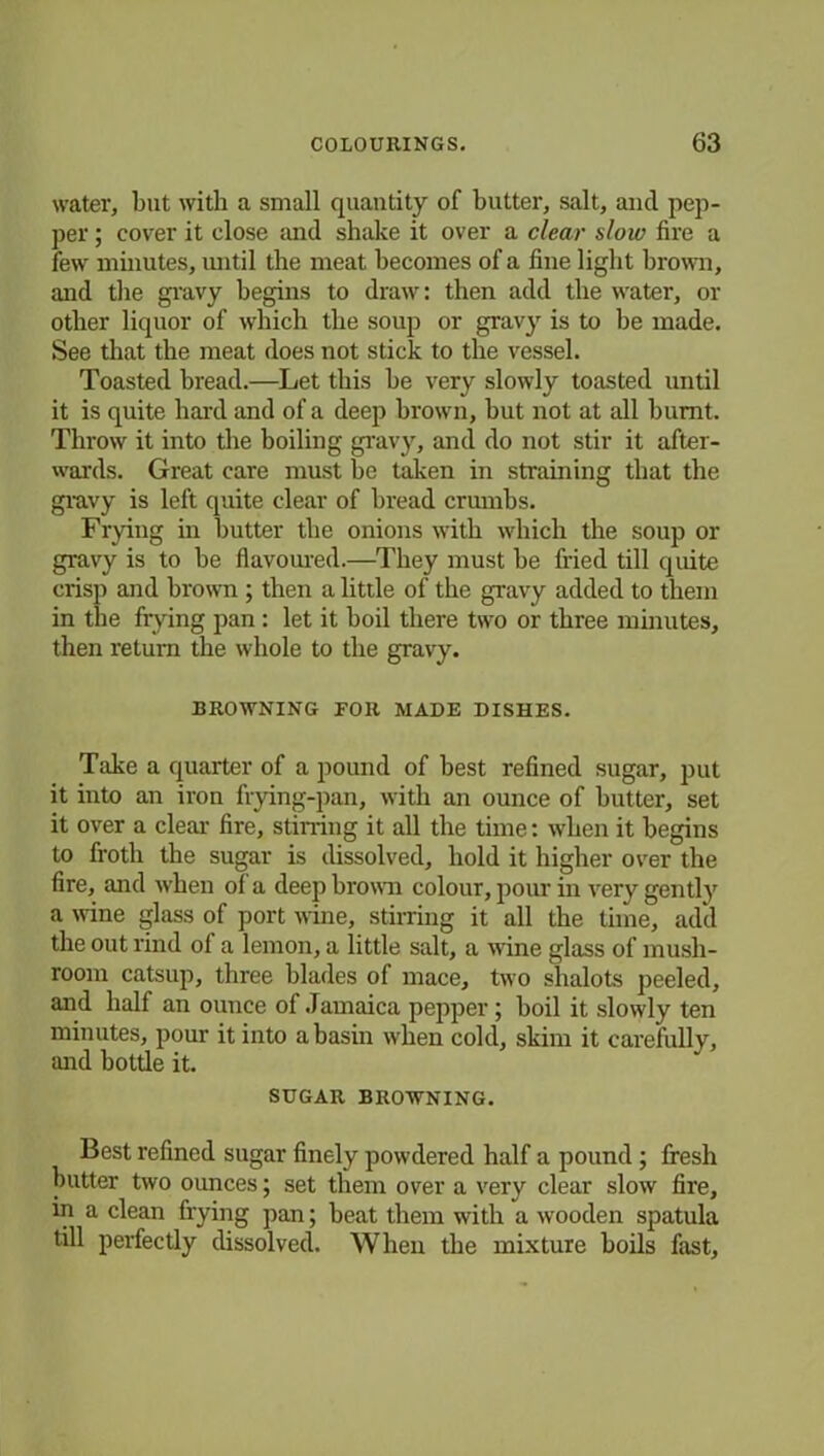 water, but with a small quantity of butter, salt, and pep- per ; cover it close and shake it over a clear sloiv fire a few minutes, until the meat becomes of a fine light brown, and the gravy begins to draw: then add the water, or other liquor of which the soup or gravy is to be made. See that the meat does not stick to the vessel. Toasted bread.—Let this be very slowly toasted until it is quite baial and of a deep brown, but not at all burnt. Throw it into the boiling gravy, and do not stir it after- wards. Great care must be taken in straining that the gravy is left quite clear of bread crumbs. Frying in butter the onions with which the soup or gravy is to be flavoured.—They must be fried till quite crisp and brown ; then a little of the gravy added to them in the frying pan : let it boil there two or three minutes, then return the whole to the gravy. BROWNING FOR MADE DISHES. Take a quarter of a pound of best refined sugar, put it into an iron frying-pan, with an ounce of butter, set it over a clear lire, stirring it all the time: when it begins to froth the sugar is dissolved, hold it higher over the fire, and when of a deep brown colour, pour in very gentty a wine glass of port wine, stirring it all the time, add the out rind ol a lemon, a little salt, a wine glass of mush- room catsup, three blades of mace, two shalots peeled, and half an ounce of Jamaica pepper; boil it slowly ten minutes, pour it into a basin when cold, skim it carefully, and bottle it. SUGAR BROWNING. Best refined sugar finely powdered half a pound; fresh butter two ounces; set them over a very clear slow fire, in a clean frying pan; beat them with a wooden spatula till perfectly dissolved. When the mixture boils fast,