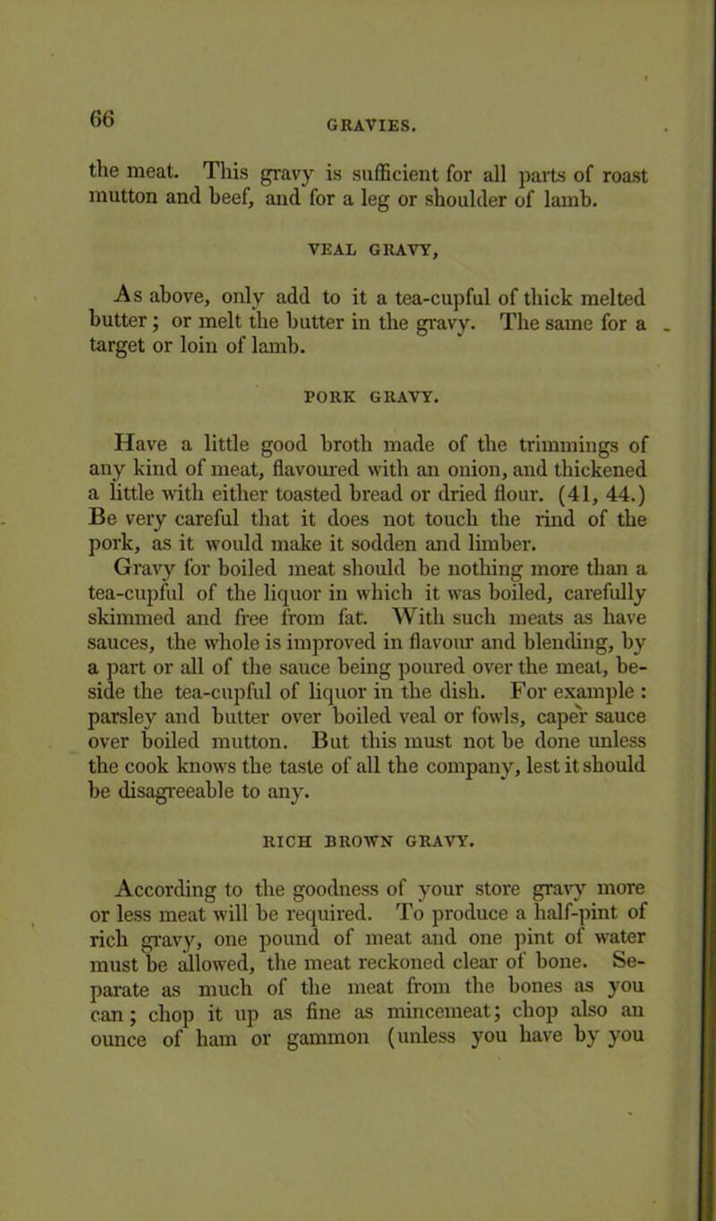 GRAVIES. the meat. This gravy is sufficient for all parts of roast mutton and beef, and for a leg or shoulder of lamb. VEAL GRAVY, As above, only add to it a tea-cupful of thick melted butter ; or melt the butter in the gravy. The same for a target or loin of lamb. PORK GRAVY. Have a little good broth made of the trimmings of any kind of meat, flavoured with an onion, and thickened a little with either toasted bread or dried flour. (41, 44.) Be very careful that it does not touch the rind of the pork, as it would make it sodden and limber. Gravy for boiled meat should be nothing more than a tea-cupful of the liquor in which it was boiled, carefully skimmed and free from fat. With such meats as have sauces, the whole is improved in flavour and blending, by a part or all of the sauce being poured over the meat, be- side the tea-cupful of liquor in the dish. For example : parsley and butter over boiled veal or fowls, caper sauce over boiled mutton. But this must not be done unless the cook knows the taste of all the company, lest it should be disagreeable to any. RICH BROWN GRAVY. According to the goodness of your store gravy more or less meat will be required. To produce a half-pint of rich gravy, one pound of meat and one pint of water must be allowed, the meat reckoned clear of bone. Se- parate as much of the meat from the bones as you can; chop it up as fine as mincemeat; chop also an ounce of ham or gammon (unless you have by you