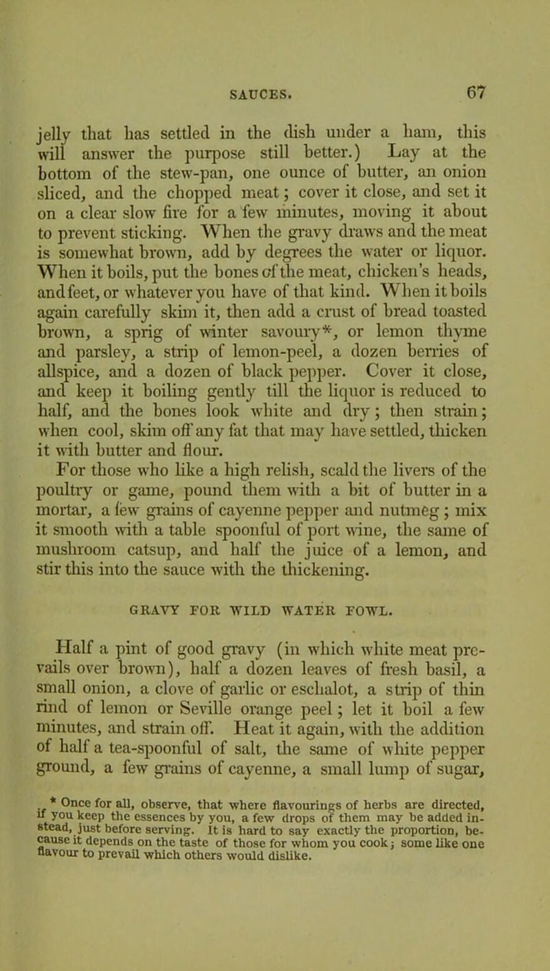 jelly that has settled in the dish under a ham, this will answer the purpose still better.) Lay at the bottom of the stew-pan, one ounce of butter, an onion sliced, and the chopped meat; cover it close, and set it on a clear slow fire for a few minutes, moving it about to prevent sticking. When the gravy draws and the meat is somewhat brown, add by degrees the water or liquor. When it boils, put the bones of the meat, chicken’s heads, and feet, or whatever you have of that kind. When it boils again carefully skim it, then add a crust of bread toasted brown, a sprig of winter savoury*, or lemon thyme and parsley, a strip of lemon-peel, a dozen berries of allspice, and a dozen of black pepper. Cover it close, and keep it boiling gently till the liquor is reduced to half, and the bones look white and dry; then strain; when cool, skim oil’ any fat that may have settled, thicken it with butter and flour. For those who like a high relish, scald the livers of the poultry or game, pound them with a bit of butter in a mortar, a few grains of cayenne pepper and nutmeg; mix it smooth with a table spoonful of port wine, the same of mushroom catsup, and half the juice of a lemon, and stir this into the sauce with the thickening. GRAVY FOR WILD WATER FOWL. Half a pint of good gravy (in which white meat pre- vails over brown), half a dozen leaves of fresh basil, a small onion, a clove of garlic or eschalot, a strip of thin rind of lemon or Seville orange peel; let it boil a few minutes, and strain off. Heat it again, with the addition of half a tea-spoonful of salt, the same of white pepper ground, a few grains of cayenne, a small lump of sugar, * Once for all, observe, that where flavourings of herbs are directed, if you keep the essences by you, a few drops of them may be added in- stead, just before serving. It is hard to say exactly the proportion, be- cause it depends on the taste of those for whom you cook; some like one flavour to prevail which others would dislike.