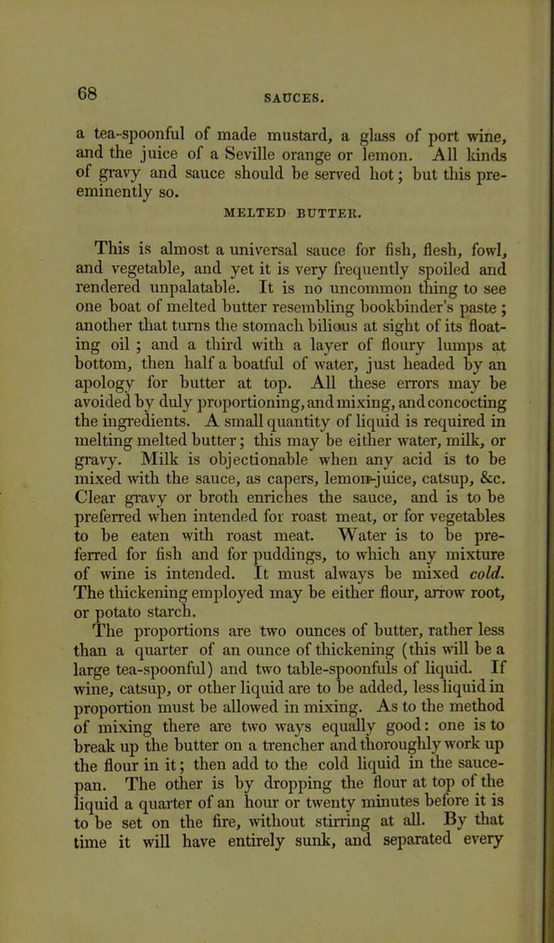 a tea-spoonful of made mustard, a glass of port wine, and the juice of a Seville orange or lemon. All kinds of gravy and sauce should be served hot; but this pre- eminently so. MELTED BUTTER. This is almost a universal sauce for fish, flesh, fowl, and vegetable, and yet it is very frequently spoiled and rendered unpalatable. It is no uncommon thing to see one boat of melted butter resembling bookbinder’s paste ; another that turns the stomach bilious at sight of its float- ing oil ; and a third with a layer of floury lumps at bottom, then half a boatful of water, just beaded by an apology for butter at top. All these errors may be avoided by duly proportioning, and mixing, and concocting the ingredients. A small quantity of liquid is required in melting melted butter; this may be either water, milk, or gravy. Milk is objectionable when any acid is to be mixed with the sauce, as capers, lemorr-juice, catsup. See. Clear gravy or broth enriches the sauce, and is to be preferred when intended for roast meat, or for vegetables to be eaten with roast meat. Water is to be pre- ferred for fish and for puddings, to which any mixture of wine is intended. It must always be mixed cold. The thickening employed may be either flour, arrow root, or potato starch. The proportions are two ounces of butter, ratber less than a quarter of an ounce of thickening (this wall be a large tea-spoonful) and two table-spoonfuls of liquid. If wine, catsup, or other liquid are to be added, less liquid in proportion must be allowed in mixing. As to the method of mixing there are two ways equally good: one is to break up the butter on a trencher and thoroughly work up the flour in it; then add to the cold liquid in the sauce- pan. The other is by dropping the flour at top of the liquid a quarter of an hour or twenty minutes before it is to be set on the fire, without stirring at all. By that time it will have entirely sunk, and separated every