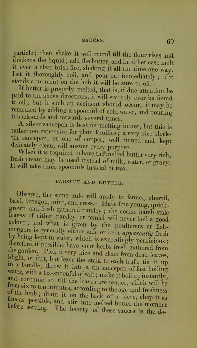 particle ; then shake it well round till the flour rises and thickens the liquid; add the butter, and in either case melt it over a clear brisk fire, shaking it all the time one way. Let it thoroughly boil, and pour out immediately ; if it stands a moment on the hob it will be sure to oil. If butter is properly melted, that is, if due attention be paid to the above directions, it will scarcely ever be found to oil; hut il such an accident should occur, it may he remedied by adding a spoonful of cold water, and pouring it backwards and forwards several times. A silver saucepan is best for melting butter, hut this is rather too expensive for plain families; a very nice block- tin saucepan, or one of copper, well tinned and kept delicately clean, will answer every purpose. When it is required to have tlnfmelted butter very rich fresh cream may he used instead of milk, water, or gravy. It will take three spoonfuls instead of two. PARSLEY AND EUTTER. Observe, the same rule will apply to fennel, chervil, basil, tarragon, mint, and cress.—Have fine young, quick- gown, and fresh gathered parsley ; the coarse harsh stale leaves of either parsley or fennel will never boil a good our, and what is given by the poulterers or fish- bvEttTer y eithtrs!ale or kePt apparently fresh / » kept m water, which is exceedingly pernicious • ee«S 1>rible’ have y°ur ^ fr«l°gaLredTom hllht. V ! iCk 1 VCTy ,U1Ce and clea» from dead leaves, in n i’ i,<1,1but leave the stalk t0 each leaf; tie it up throvv into a tin saucepan of fast boiling and enn t 1 a a'Sp0°nfIl1 of saIt i make it boil up instantly, from civ t1Ufie S°- ll dle frayes are tender, which will be of the herb -,1 ™lnu.tes’ according to the age and freshness fine as ’i }lam f 011 tbe kack of a sieve, chop it as before servant ’ ti T' int° melted butter the moment e>- The beauty of these sauces is the de-