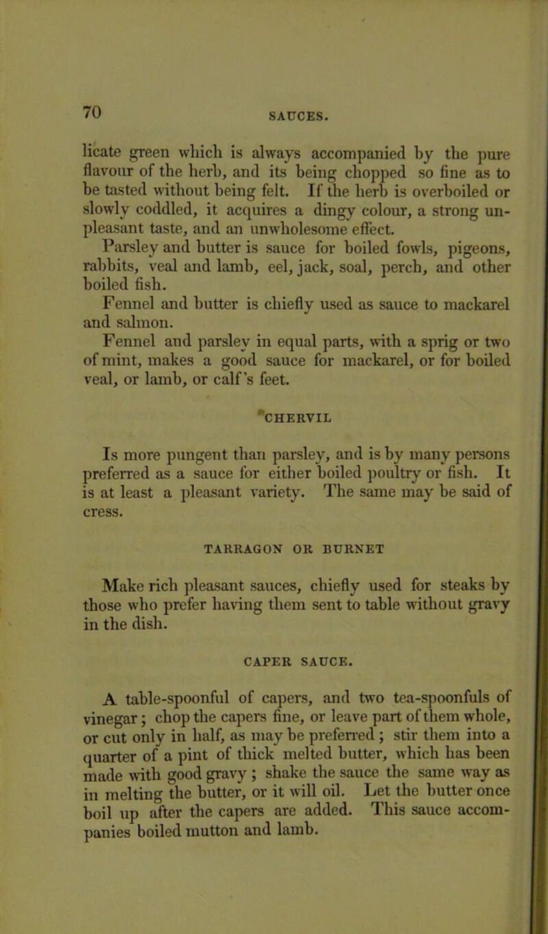 licate green which is always accompanied by the pure flavour of the herb, and its being chopped so fine as to he tasted without being felt. If the herb is overboiled or slowly coddled, it acquires a dingy colour, a strong un- pleasant taste, and an unwholesome effect. Parsley and butter is sauce for boiled fowls, pigeons, rabbits, veal and lamb, eel, jack, soal, perch, and other boiled fish. Fennel and butter is chiefly used as sauce to mackarel and salmon. Fennel and parsley in equal parts, with a sprig or two of mint, makes a good sauce for mackarel, or for boiled veal, or lamb, or calf’s feet. chervil Is more pungent than parsley, and is by many persons preferred as a sauce for either boiled poultry or fish. It is at least a pleasant variety. The same may be said of cress. TARRAGON OR BURNET Make rich pleasant sauces, chiefly used for steaks by those who prefer having them sent to table without gravy in the dish. CAPER SAUCE. A table-spoonful of capers, and two tea-spoonfuls of vinegar; chop the capers fine, or leave part of them whole, or cut only in half, as may be preferred ; stir them into a quarter of a pint of thick melted butter, which has been made with good gravy ; shake the sauce the same way as in melting the butter, or it will oil. Let the butter once boil up after the capers are added. This sauce accom- panies boiled mutton and lamb.