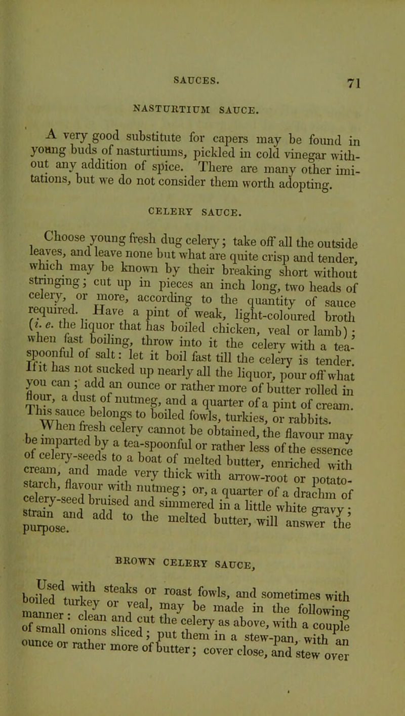NASTURTIUM SAUCE. A very good substitute for capers may be found in j-oung buds of nasturtiums, pickled in cold vinegar with- out any addition of spice. There are many other imi- tations, but we do not consider them worth adopting. CELERY SAUCE. Choose young fresh dug celery; take off all the outside leaves, and leave none hut what are cpiite crisp and tender which may he known by their breaking short without stringing; cut up in pieces aii inch long, two heads of celeiy, or more, according to the quantity of sauce required. Have a pint of weak, light-coloured broth (<. e. the hquor that has boiled chicken, veal or lamb) • when last boiling throw into it the celery with a tea- spoonful of salt : let it boil fast till the celery is tender. Iht has not sucked up nearly all the liquor, pour off what >ou can add an ounce or rather more of butter rolled in Hour, a dust of nutmeg, and a quarter of a pint of cream. TIS \lonf t0 Med fowls, tnrkies, or rabbit!. W ben fresh celery cannot be obtained, the flavour may be imparted by a tea-spoonful or rather less of the esse“c£ of celery-seeds to a boat of melted butter, enriched „*h cream, and made very thick with amm-root or potato- cSrhtdbruke ‘ nT’eg: °r’f <1Uartei' 0f “ dra'lnn of levy seed biuised and simmered m a little white gravy • pu^oseand t0 lhe meIted butter’ wil1 answ?r the BROWN CELERY SAUCE, boiVed^wW St6akS ?r r°aSt fowls' and sometimes with mmner°r ieab Tay be made in the following of small Vm- 811 a,nd iUt t le celery as above, with a couple ou n \°nS s lced > Put them in a stew-pan, with an ounce or rather more of butter; cover close. L. C OT“