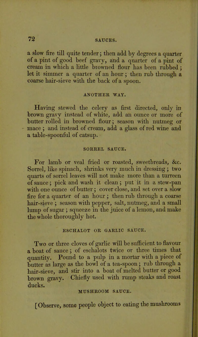 a slow fire till quite tender; then add by degrees a quarter of a pint of good beef gravy, and a quarter of a pint of cream in which a little browned flour has been rubbed ; let it simmer a quarter of an hour; then rub through a coarse hair-sieve with the back of a spoon. ANOTHER WAY. Having stewed the celery as first directed, only in brown gravy instead of white, add an ounce or more of butter rolled in browned flour; season with nutmeg or mace ; and instead of cream, add a glass of red wine and a table-spoonful of catsup. SORREL SAUCE. For lamb or veal fried or roasted, sweetbreads, &c. Sorrel, like spinach, shrinks very much in dressing; two quarts of sorrel leaves will not make more than a turreen of sauce; pick and wash it clean; put it in a stew-pan with one oimce of butter; cover close, and set over a slow fire for a quarter of an hour ; then rub through a coarse hair-sieve ; season with pepper, salt, nutmeg, and a small lump of sugar; squeeze in the juice of a lemon, and make the whole thoroughly hot. ESCHALOT OR GARLIC SAUCE. Two or three cloves of garlic will be sufficient to flavour a boat of sauce; of eschalots twice or three times that quantity. Pound to a pulp in a mortar with a piece of butter as large as the bowl of a tea-spoon; rub through a hair-sieve, and stir into a boat of melted butter or good brown gravy. Chiefly used with rump steaks and roast ducks. MUSHROOM SAUCE. [Observe, some people object to eating the mushrooms