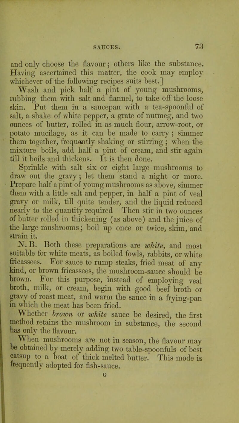 and only choose the flavour; others like the substance. Having ascertained this matter, the cook may employ whichever of the following recipes suits best.] Wash and pick half a pint of young mushrooms, rubbing them with salt and flannel, to take off the loose skin. Put them in a saucepan with a tea-spoonful of salt, a shake of white pepper, a grate of nutmeg, and two ounces of butter, rolled in as much flour, arrow-root, or potato mucilage, as it can be made to cany; simmer them together, frequently shaking or stirring; when the mixture boils, add half a pint of cream, and stir again till it boils and thickens. It is then done. Sprinkle with salt six or eight large mushrooms to draw out the gravy; let them stand a night or more. Prepare half a pint of young mushrooms as above, simmer them with a little salt arid pepper, in half a pint of veal gravy or milk, till quite tender, and the liquid reduced nearly to the quantity required Then stir in two ounces of butter rolled in thickening (as above) and the juice of the large mushrooms; boil up once or twice, skim, and strain it. N. B. Both these preparations are white, and most suitable for white meats, as boiled fowls, rabbits, or white fricassees. For sauce to rump steaks, fried meat of anv kind, or brown fricassees, the mushroom-sauce should be brown. For this purpose, instead of employing veal broth, milk, or cream, begin with good beef broth or gravy.of roast meat, and warm the sauce in a frying-pan in which the meat has been fried. Whether brown or white sauce be desired, the first method retains the mushroom in substance, the second has only the flavour. When mushrooms are not in season, the flavour may be obtained by merely adding two table-spoonfuls of best catsup to a boat of thick melted butter. This mode is frequently adopted for fish-sauce. G