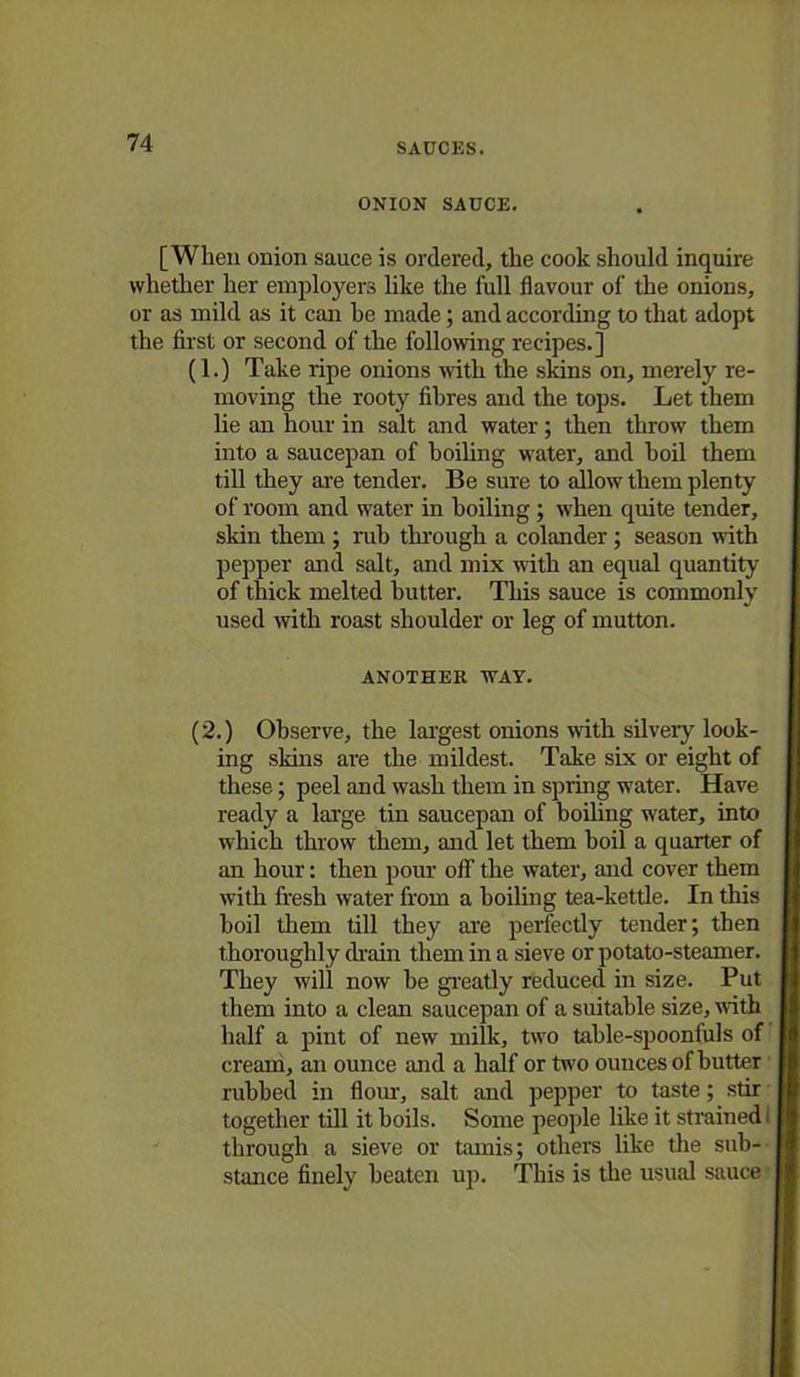 ONION SAUCE. [When onion sauce is ordered, the cook should inquire whether her employers like the full flavour of the onions, or as mild as it can he made; and according to that adopt the first or second of the following recipes.] (1.) Take ripe onions with the skins on, merely re- moving the rooty fibres and the tops. Let them lie an hour in salt and water; then throw them into a saucepan of boiling water, and boil them till they are tender. Be sure to allow them plenty of room and water in boiling; when quite tender, skin them ; rub through a colander; season with pepper and salt, and mix with an equal quantity of thick melted butter. This sauce is commonly used with roast shoulder or leg of mutton. ANOTHER WAY. (2.) Observe, the largest onions with, silvery look- ing skins are the mildest. Take six or eight of these; peel and wash them in spring water. Have ready a large tin saucepan of boiling water, into which throw them, and let them boil a quarter of an hour: then pour off the water, and cover them with fresh water from a boiling tea-kettle. In this boil them till they are perfectly tender; then thoroughly drain them in a sieve or potato-steamer. They will now be greatly reduced in size. Put them into a clean saucepan of a suitable size, with half a pint of new milk, two table-spooniuls of cream, an ounce and a half or two ounces of butter rubbed in flour, salt and pepper to taste; stir together till it boils. Some people like it strained I through a sieve or tamis; others like the sub- stance finely beaten up. This is the usual sauce