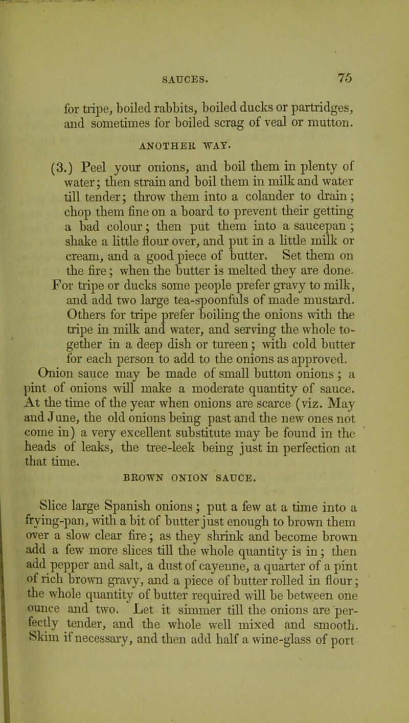 for tripe, boiled rabbits, boiled ducks or partridges, and sometimes for boiled scrag of veal or mutton. ANOTHER 'WAY. (3.) Peel your onions, and boil them in plenty of water; then strain and boil them in milk and water till tender; throw them into a colander to drain; chop them fine on a board to prevent their getting a bad colour; then put them into a saucepan ; shake a little flour over, and put in a little milk or cream, and a good piece of butter. Set them on the fire; when the butter is melted they are done. For tripe or ducks some people prefer gravy to milk, and add two large tea-spoonfuls of made mustard. Others for tripe prefer boiling the onions with the tripe in milk and water, and serving the wdiole to- gether in a deep dish or tureen; with cold hutter for each person to add to the onions as approved. Onion sauce may be made of small button onions ; a pint of onions will make a moderate quantity of sauce. At the time of the year when onions are scarce (viz. May and J une, the old onions being past and the new ones not come in) a very excellent substitute may be found in the heads of leaks, the tree-leek being just in perfection at that time. BROWN ONION SAUCE. Slice large Spanish onions; put a few at a time into a frying-pan, with a bit of butter just enough to brown them over a slow clear fire; as they shrink and become brown add a few more slices till the whole quantity is in; then add pepper and salt, a dust of cayenne, a quarter of a pint of rich brown gravy, and a piece of butter rolled in flour; the whole quantity of hutter required will be between one ounce and two. Let it simmer till the onions are per- fectly tender, and the whole well mixed and smooth. Skim if necessary, and then add half a wine-glass of port