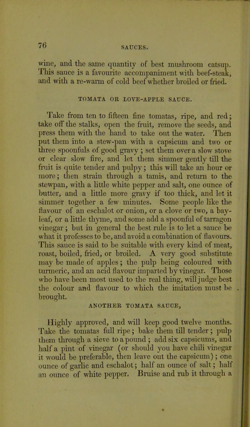 wine, and the same quantity of best mushroom catsup. This sauce is a favourite accompaniment with beef-steak, and with a re-warm of cold beef whether broiled or fried. TOMATA OR LOVE-APPLE SAUCE. Take from ten to fifteen fine tomatas, ripe, and red; take off the stalks, open the fruit, remove the seeds, and press them with the hand to take out the water. Then put them into a stew-pan with a capsicum and two or three spoonfuls of good gravy; set them over a slow stove or clear slow fire, and let them simmer gently till the fruit is quite tender and pulpy; this will take an hour or more; then strain through a tamis, and return to the stewpan, with a little white pepper and salt, one ounce of butter, and a little more gravy if too thick, and let it simmer together a few minutes. Some people like the flavour of an eschalot or onion, or a clove or two, a hay- leaf, or a little thyme, and some add a spoonful of tarragon vinegar; hut in general the best rule is to let a sauce be what it professes to he, and avoid a combination of flavours. This sauce is said to he suitable with every kind of meat, roast, boiled, fried, or broiled. A very good substitute may he made of apples; the pulp being coloured with turmeric, and an acid flavour imparted by vinegar-. Those who have been most used to the real thing, will judge best the colour and flavour to which the imitation must be brought. ANOTHER TOMATA SAUCE, Highly approved, and wall keep good twelve months. Take the tomatas full ripe; bake them till tender; pulp them through a sieve to a pound ; add six capsicums, and half a pint of vinegar (or should you have chili vinegar it would be preferable, then leave out the capsicum); one ounce of garlic and eschalot; half an ounce of salt; half an ounce of white pepper. Braise and rub it through a