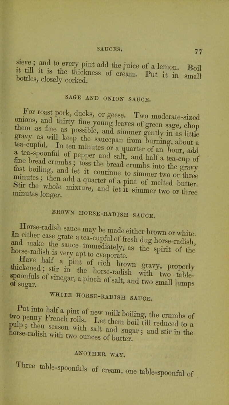 sieve; and to every pint add the juice it till it is the thickness of cream, bottles, closely corked. of a lemon. Boil Put it in small SAGE AND ONION SAUCE. onions ^nd °r §efe' Two moderate-sized diem ’ as fi 1P nf7 leaves of green sage, chop as wdi Z vosf ’111111 simmer zmt]yin as tea-cunful tJ\ P ^ SauCePan from ’mining, about a ' r , miuutes or a quarter of an hour add a tea-spoonful of pepper and salt, and half a tea-cup of fa t0SS the bre“<l into the^CTavy minutes • H.’ aIK ) i6t 11 contlmle to simmer two or three Stir fe VtTiiZrtdtaf‘ °f ,,,elte<1 brr' minutes longer. ‘ 1 U Sllllmer two or three brown horse-radish sauce. In ri?WadiSh SaUCe niay be made either brown or white horse-radish is very apt to evaporate. 1 °f the thicfened-11drai,f1'lL0Vidl ''I'T S1*^. proper],- WHITE HORSE-RADISH SAUCE. two penny French^rollsf b?lIia»’the cnunbs of Pulp • th n o l -o , them bMl tlU reduced to a audstbin ,he another way. Three table-spoonfuls of cream, one table-spoonfttl of