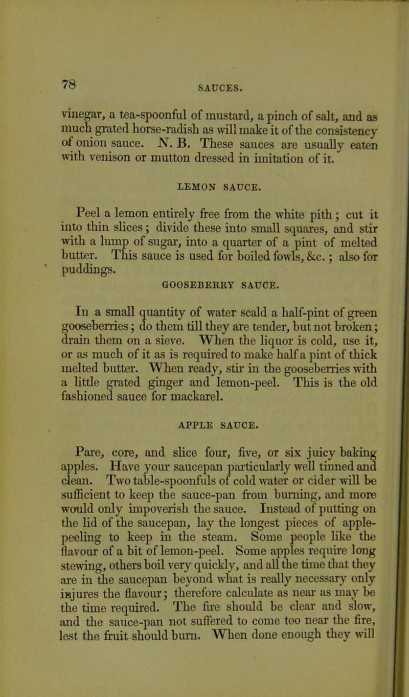 SAUCES. vinegar, a tea-spoonful of mustard, a pinch of salt, and as much grated horse-radish as will make it of the consistency of onion sauce. N. B. These sauces are usually eaten with venison or mutton dressed in imitation of it. LEMON SAUCE. Peel a lemon entirely free from the white pith; cut it into thin slices; divide these into small squares, and stir with a lump of sugar, into a quarter of a pint of melted butter. This sauce is used for boiled fowls, &c.; also for puddings. GOOSEBERRY SAUCE. In a small quantity of water scald a half-pint of green gooseberries; do them till they are tender, but not broken; drain them on a sieve. When the liquor is cold, use it, or as much of it as is required to make half a pint of thick melted butter. When ready, stir in the gooseberries with a little grated ginger and lemon-peel. This is the old fashioned sauce for mackarel. APPLE SAUCE. Pare, core, and slice four, five, or six juicy baking apples. Have your saucepan particularly well tinned and clean. Two table-spoonfuls of cold water or cider will be sufficient to keep the sauce-pan from burning, and more would only impoverish the sauce. Instead of putting on the lid of the saucepan, lay the longest pieces of apple- peeling to keep in the steam. Some people like the flavour of a hit of lemon-peel. Some apples require long stewing, others boil very quickly, and all the time that they are in the saucepan beyond what is really necessary only injures the flavour; therefore calculate as near as may be the time required. The fire should be clear and slow, and tire sauce-pan not suffered to come too near the fire, lest the fruit should burn. When done enough they will