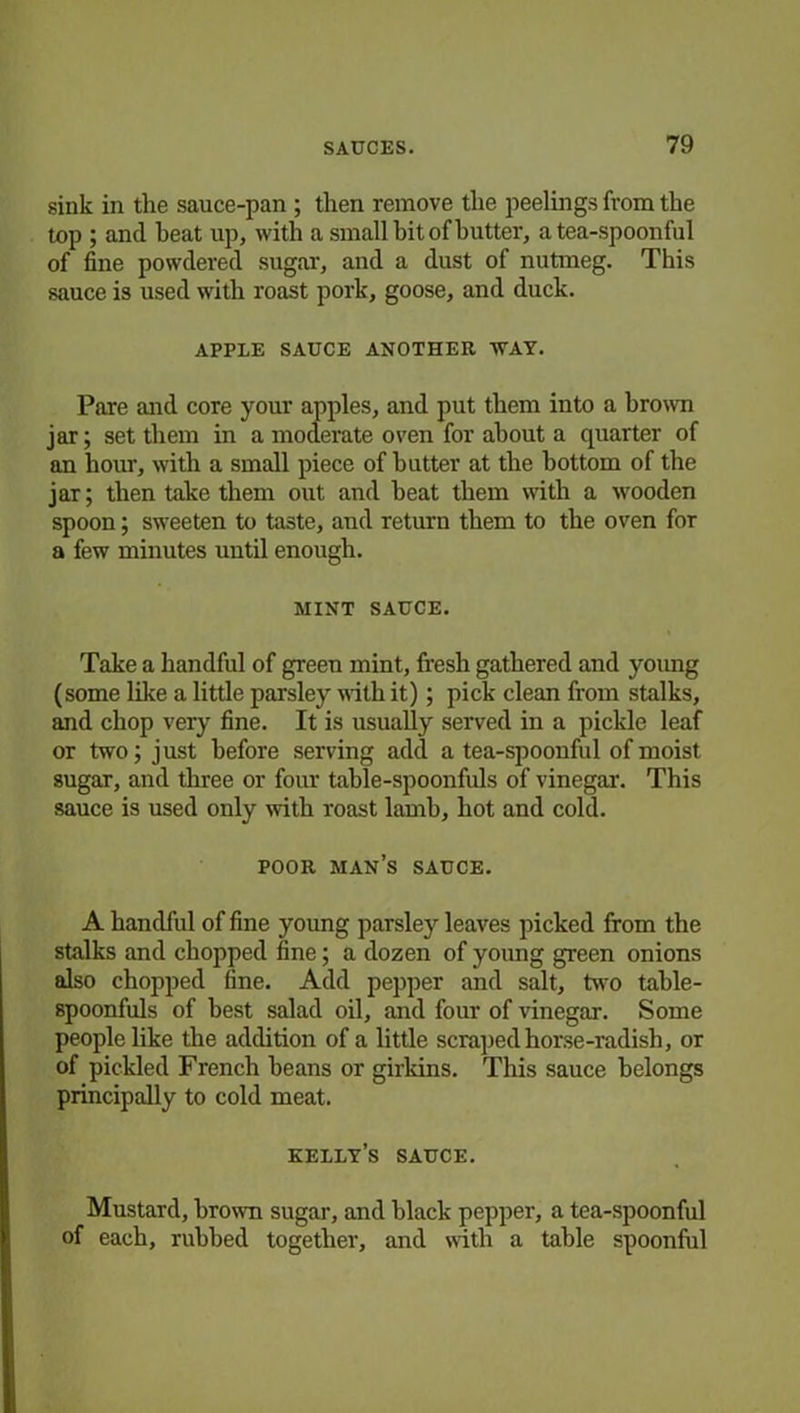 sink in the sauce-pan ; then remove the peelings from the top ; and heat up, with a small bit of butter, a tea-spoonful of fine powdered sugar, and a dust of nutmeg. This sauce is used with roast pork, goose, and duck. APPLE SAUCE ANOTHER WAY. Pare and core your apples, and put them into a brown jar; set them in a moderate oven for about a quarter of an hour, with a small piece of butter at the bottom of the jar; then take them out and heat them with a wooden spoon; sweeten to taste, and return them to the oven for a few minutes until enough. MINT SAUCE. Take a handful of green mint, fresh gathered and young (some like a little parsley with it) ; pick clean from stalks, and chop very fine. It is usually served in a pickle leaf or two; just before serving add a tea-spoonful of moist sugar, and three or four table-spoonfuls of vinegar. This sauce is used only with roast lamb, hot and cold. POOR MAN’S SAUCE. A handful of fine young parsley leaves picked from the stalks and chopped fine; a dozen of young green onions also chopped fine. Add pepper and salt, two table- spoonfuls of best salad oil, and four of vinegar. Some people like the addition of a little scraped horse-radish, or of pickled French beans or girkins. This sauce belongs principally to cold meat. kelly’s sauce. Mustard, brown sugar, and black pepper, a tea-spoonful of each, rubbed together, and with a table spoonful