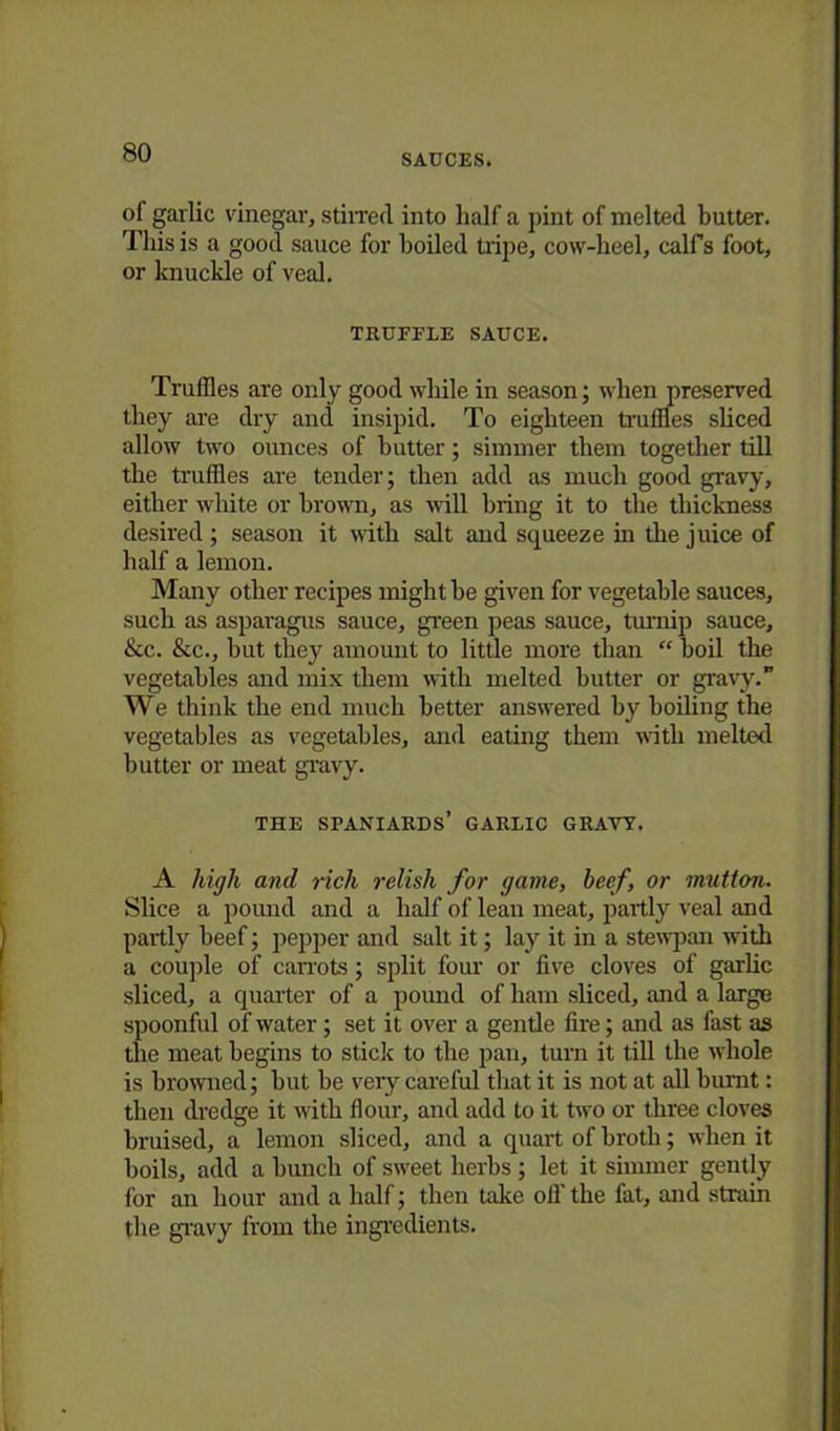 SAUCES. of garlic vinegar, stirred into half a pint of melted butter. This is a good sauce for boiled tripe, cow-heel, calfs foot, or knuckle of veal. TRUFFLE SAUCE. Truffles are only good while in season; when preserved they are dry and insipid. To eighteen truffles sliced allow two ounces of butter; simmer them together till the truffles are tender; then add as much good gravy, either white or brown, as will bring it to the thickness desired ; season it with salt and squeeze hi the juice of half a lemon. Many other recipes might be given for vegetable sauces, such as asparagus sauce, green peas sauce, turnip sauce, &c. &c., hut they amount to little more than “ boil the vegetables and mix them with melted butter or gravy.” We think the end much better answered by boiling the vegetables as vegetables, and eating them with melted butter or meat gravy. THE SPANIARDS’ GARLIC GRAVY. A high and rich relish for game, beef, or mutton. Slice a pound and a half of lean meat, partly veal and partly beef; pepper and salt it; lay it in a stewpan with a couple of carrots; split four or five cloves of garlic sliced, a quarter of a pound of ham sliced, and a large spoonful of water; set it over a gentle fire; and as fast as the meat begins to stick to the pan, turn it till the whole is browned; hut be very careful that it is not at all burnt: then dredge it with flour, and add to it two or three cloves bruised, a lemon sliced, and a quart of broth; when it boils, add a bunch of sweet herbs; let it simmer gently for an hour and a half; then take oil the fat, and strain the gravy from the ingredients.