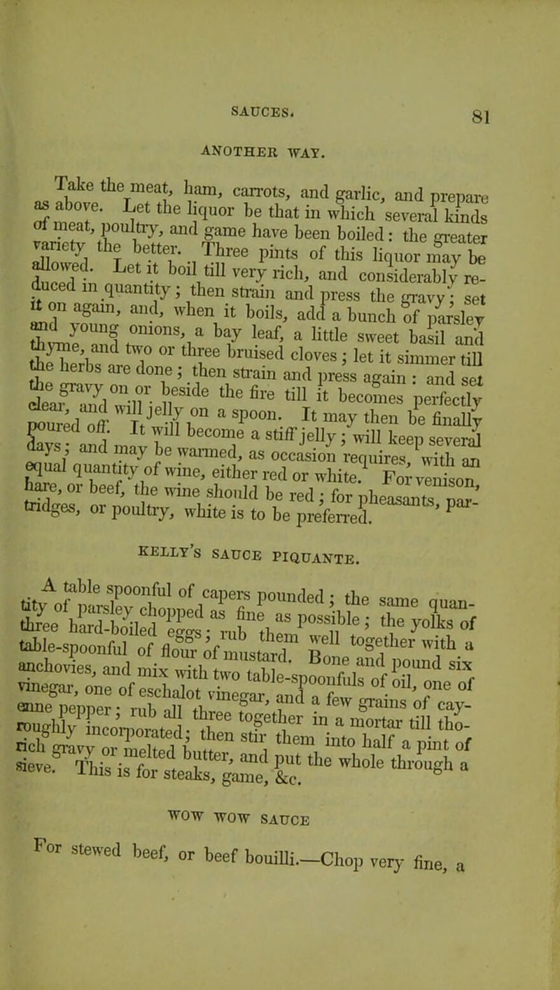 ANOTHER WAY. as ^ CT0tl’ and garlic> and prepare */? the bc*uor be tbat in which several kinds rfmeai ponltiy, and game have been boiled: the greater variety the better. Three pints of this liquor may be dueT; Let l.t bc>l1 tiH very rich, and considerably re- duced m quantity; then strain and press the gravy; set U on agam, and, when it boils, add a bunch of par’sley >0Unq a bay leaf, a little sweet basil and theT’l ti° °r tbI'ee bruised cloves ; let it simmer till tie herbs are done 5 then strain and press again : and set trjd°”in^cside the fire ,U1« be°°™ perfidy poured off 11? a Sp°°n- Tt may tben ^ finally C and J T beC0D^e a J wiU keep several days, and may be wanned, as occasion requires with an equal quantity of wine, either red or white!1 For vTidson hare, or beef, the wine should be red ; for pheasants par- tridges, or poultry, white is to be preferred. ’ kelly s sauce piquante. table-spoonful of floTr of ums^T i? ,0g?her I* “ ^555^ sune Denner • ml, nii & ’ ant a e'v grams ol cay- As is JS Wh°le tbtmgk ‘ WOW WOW SAUCE For stewed beef, or beef bouiUi.-Chop very fine, a