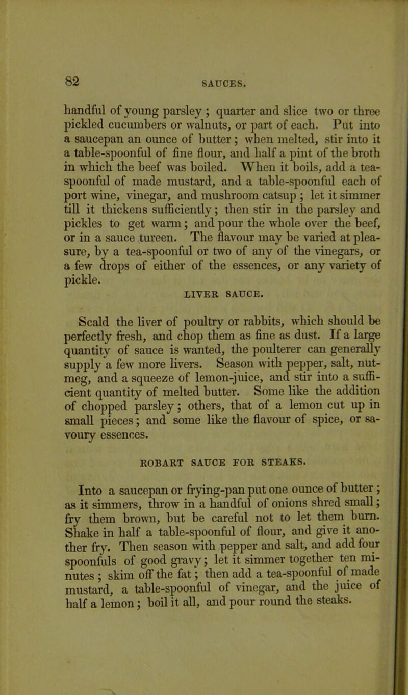 handful of young parsley ; quarter and slice two or three pickled cucumbers or walnuts, or part of each. Put into a saucepan an ounce of butter ; when melted, stir into it a table-spoonful of fine flour, and half a pint of the broth in which the beef was boiled. When it boils, add a tea- spoonful of made mustard, and a table-spoonful each of port wine, vinegar, and mushroom catsup ; let it simmer till it thickens sufficiently; then stir in the parsley and pickles to get warm; and pour the whole over the beef, or in a sauce tureen. The flavour may be varied at plea- sure, by a tea-spoonful or two of any of the vinegars, or a few drops of either of the essences, or any variety of pickle. LIVER SAUCE. Scald the liver of poultry or rabbits, which should be perfectly fresh, and chop them as fine as dust. If a large quantity of sauce is wanted, the poulterer can generally supply a few more livers. Season with pepper, salt, nut- meg, and a squeeze of lemon-juice, and stir into a suffi- cient quantity of melted butter. Some like the addition of chopped parsley; others, that of a lemon cut up in small pieces; and some like the flavour of spice, or sa- voury essences. ROBART SAUCE FOR STEAKS. Into a saucepan or frying-pan put one ounce of butter; as it simmers, throw' in a handful of onions shred small; fry them brown, but be careful not to let them bum. Shake in half a table-spoonful of flour, and give it ano- ther fry. Then season with pepper and salt, and add four spoonfuls of good gravy; let it simmer together ten mi- nutes ; skim off the fat; then add a tea-spoonful of made mustard, a table-spoonful of vinegar, and the juice of half a lemon; boil it all, and pour round the steaks.
