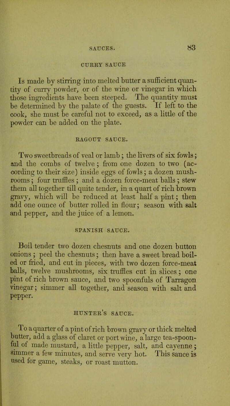 CURRY SAUCE Is made by stirring into melted butter a sufficient quan- tity of curry powder, or of the wine or vinegar in which those ingredients have been steeped. The quantity must be determined by the palate of the guests. If left to the cook, she must be careful not to exceed, as a little of the powder can be added on the plate. RAGOUT SAUCE. Two sweetbreads of veal or lamb; the livers of six fowls; and the combs of twelve; from one dozen to two (ac- cording to their size) inside eggs of fowls; a dozen mush- rooms ; four truffles ; and a dozen force-meat balls ; stew them all together till quite tender, in a quart of rich brown gravy, which will be reduced at least half a pint; then add one ounce of butter rolled in flour; season with salt and pepper, and the juice of a lemon. SPANISH SAUCE. Boil tender two dozen chesnuts and one dozen button onions ; peel the chesnuts; then have a sweet bread boil- ed or fried, and cut in pieces, with two dozen force-meat balls, twelve mushrooms, six truffles cut in slices; one pint of rich brown sauce, and two spoonfuls of Tarragon vinegar; simmer all together, and season with salt and pepper. hunter’s sauce. To aquarter of a pint of rich brown gravy or thick melted butter, add a glass of claret or port wine, a large tea-spoon- ful of made mustard, a little pepper, salt, and cayenne ; simmer a few minutes, and serve very bot. This sauce is used for game, steaks, or roast mutton.