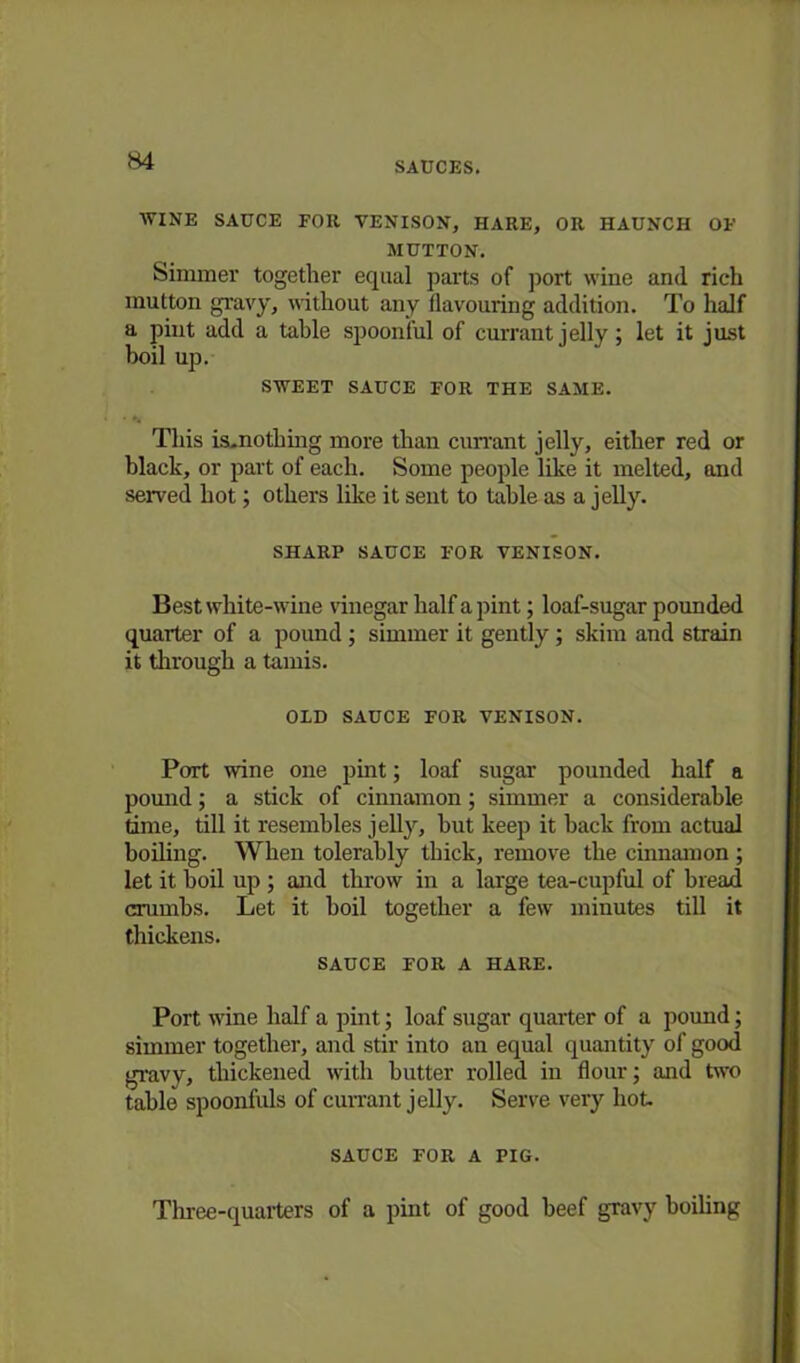 WINE SAUCE FOR VENISON, HARE, OR HAUNCH OF MUTTON. Simmer together equal parts of port wine and rich mutton gravy, without any flavouring addition. To half a pint add a table spoonful of currant jelly; let it just boil up. SWEET SAUCE FOR THE SAME. This is.nothing more than currant jelly, either red or black, or part of each. Some people like it melted, and served hot; others like it sent to table as a jelly. SHARP SAUCE FOR VENISON. Best white-wine vinegar half a pint; loaf-sugar pounded quarter of a pound; simmer it gently; skim and strain it through a tamis. OLD SAUCE FOR VENISON. Port wine one pint; loaf sugar pounded half a pound; a stick of cinnamon; simmer a considerable time, till it resembles jelly, but keep it back from actual boiling. When tolerably thick, remove the cinnamon ; let it boil up ; and throw in a large tea-cupful of bread crumbs. Let it boil together a few minutes till it thickens. SAUCE FOR A HARE. Port wine half a pint; loaf sugar quarter of a pound; simmer together, and stir into an equal quantity of good gravy, thickened with butter rolled in flour; and two table spoonfuls of currant jelly. Serve very hot. SAUCE FOR A PIG. Three-quarters of a pint of good beef gravy boiling