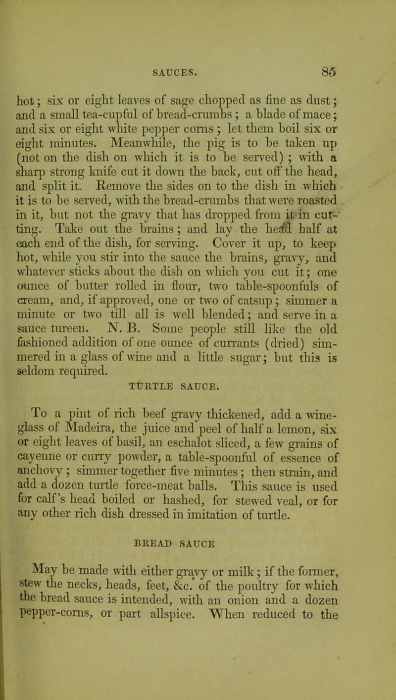 hot; six or eight leaves of sage chopped as fine as dust; and a small tea-cupful of bread-crumbs; a blade of mace; and six or eight white pepper corns ; let them boil six or eight minutes. Meanwhile, the pig is to be taken up (not on the dish on which it is to be served) ; with a sharp strong knife cut it down the back, cut off the head, and split it. Remove the sides on to the dish in which it is to be served, with the bread-crumbs that were roasted in it, but not the gravy that has dropped from it in cut-' ting. Take out the brains; and lay the herffl half at each end of the dish, for serving. Cover it up, to keep hot, while you stir into the sauce the brains, gravy, and whatever sticks about the dish on which you cut it; one ounce of butter rolled in flour, two table-spoonfuls of cream, and, if approved, one or two of catsup; simmer a minute or two till all is well blended; and serve in a sauce tureen. N. B. Some people still like the old fashioned addition of one ounce of currants (dried) sim- mered in a glass of wine and a little sugar; but this is seldom required. TURTLE SAUCE. To a pint of rich beef gravy thickened, add a wine- glass of Madeira, the juice and peel of half a lemon, six or eight leaves of basil, an eschalot sliced, a few grains of cayenne or cum- powder, a table-spoonful of essence of anchovy ; simmer together five minutes; then strain, and add a dozen turtle force-meat balls. This sauce is used for calf’s head boiled or hashed, for stewed veal, or for any other rich dish dressed in imitation of turtle. BREAD SAUCE May be made with either gravy or milk; if the former, stew the necks, heads, feet, &c. of the poultry for which the bread sauce is intended, with an onion and a dozen pepper-coms, or part allspice. When reduced to the