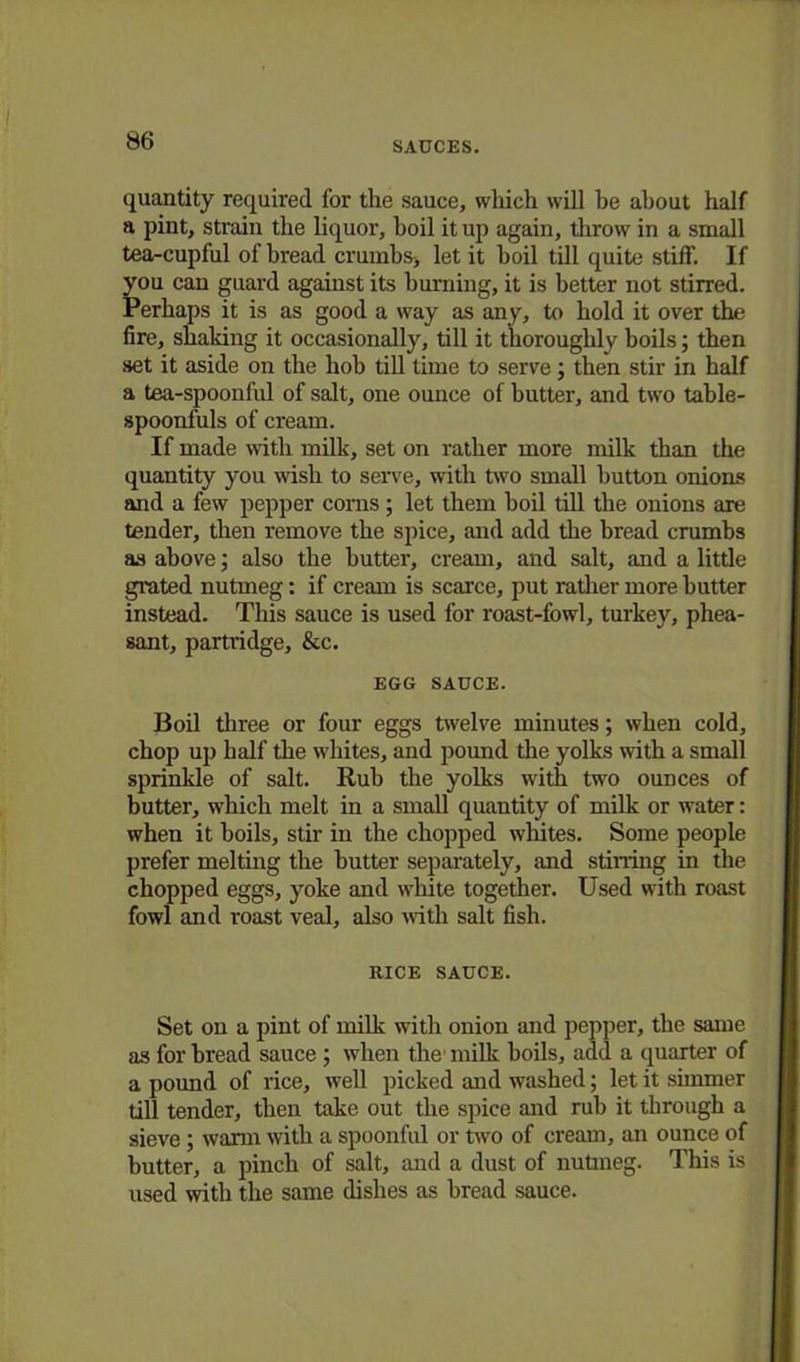 quantity required for the sauce, which will be about half a pint, strain the liquor, boil it up again, throw in a small tea-cupful of bread crumbs* let it boil till quite stiff. If you can guard against its burning, it is better not stirred. Perhaps it is as good a way as any, to hold it over the fire, shaking it occasionally, till it thoroughly boils; then set it aside on the hob till time to serve; then stir in half a tea-spoonful of salt, one ounce of butter, and two table- spoonfuls of cream. If made with milk, set on rather more milk than the quantity you wish to serve, with two small button onions and a few pepper corns; let them boil till the onions are tender, then remove the spice, and add the bread crumbs as above; also the butter, cream, and salt, and a little grated nutmeg: if cream is scarce, put rather more butter instead. This sauce is used for roast-fowl, turkey, phea- sant, partridge, &c. EGG SAUCE. Boil three or four eggs twelve minutes; when cold, chop up half the whites, and pound the yolks with a small sprinkle of salt. Rub the yolks with two ounces of butter, which melt in a small quantity of milk or water: when it boils, stir in the chopped whites. Some people prefer melting the butter separately, and stilling in the chopped eggs, yoke and white together. Used with roast fowl and roast veal, also with salt fish. RICE SAUCE. Set on a pint of milk with onion and pepper, the same as for bread sauce ; when the milk boils, add a quarter of a pound of rice, well picked and washed; let it simmer till tender, then take out the spice and rub it through a sieve; warm with a spoonful or two of cream, an ounce of butter, a pinch of salt, and a dust of nutmeg. This is used with the same dishes as bread sauce.