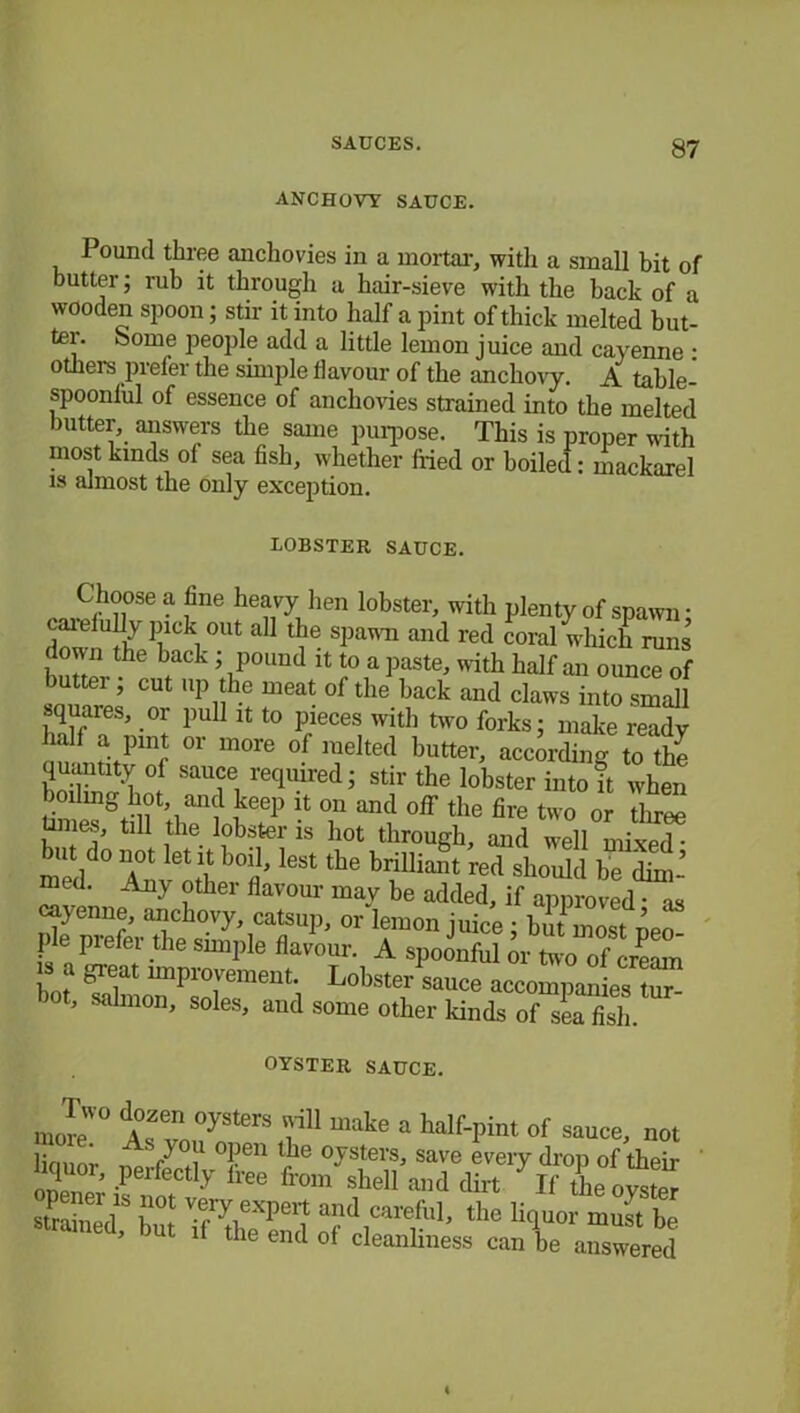 ANCHOVY SAUCE. Pound three anchovies in a mortar, witli a small bit of butter; rub it through a hair-sieve with the back of a wooden spoon; stir it into half a pint of thick melted but- ter. borne people add a little lemon juice and cayenne : others prefer the simple flavour of the anchovy. A table- spoonful of essence of anchovies strained into the melted butter, answers the same purpose. This is proper with most kinds of sea fish, whether fried or boiled: mackarel is almost the only exception. LOBSTER SAUCE. Choose a fine heavy lien lobster, with plenty of spawn; carefully pick out all the spawn and red coral which runs ™the back ’ P°uud ^ f a paste, with half an ounce of buttei , cut up the meat of the hack and claws into small squares, or pull it to pieces with two forks; make ready half a pint or more of melted butter, according to the quantity of sauce required; stir the lobster into it when boiling hot, and keep it on and off the fire two or three Umes, till the lobster is hot through, and well mixed • but do not let it boil, lest the brilliant red should be dim- med. Any other flavour may be added, if approved • as cayenne, anchovy catsup, or lemon juice ; hmZstieZ ? Prefer .the smil)le flavour. A spoonful or two of cream L SrPs'STentd L°bSt7 SaUCe acc-P-ies tur ’ S{Umon> soles, and some other kinds of sea fish. OYSTER SAUCE. more10 tr^ V' make a half-Pi”t of sauce, not ljn * A °'1 °Pen lile Oysters, save every drop of their ZZr F T]y iree from slle11 to If the oyster s , “ot^expert and careful, the liquor must he strained, but ,1 the end of cleanliness can ie answered